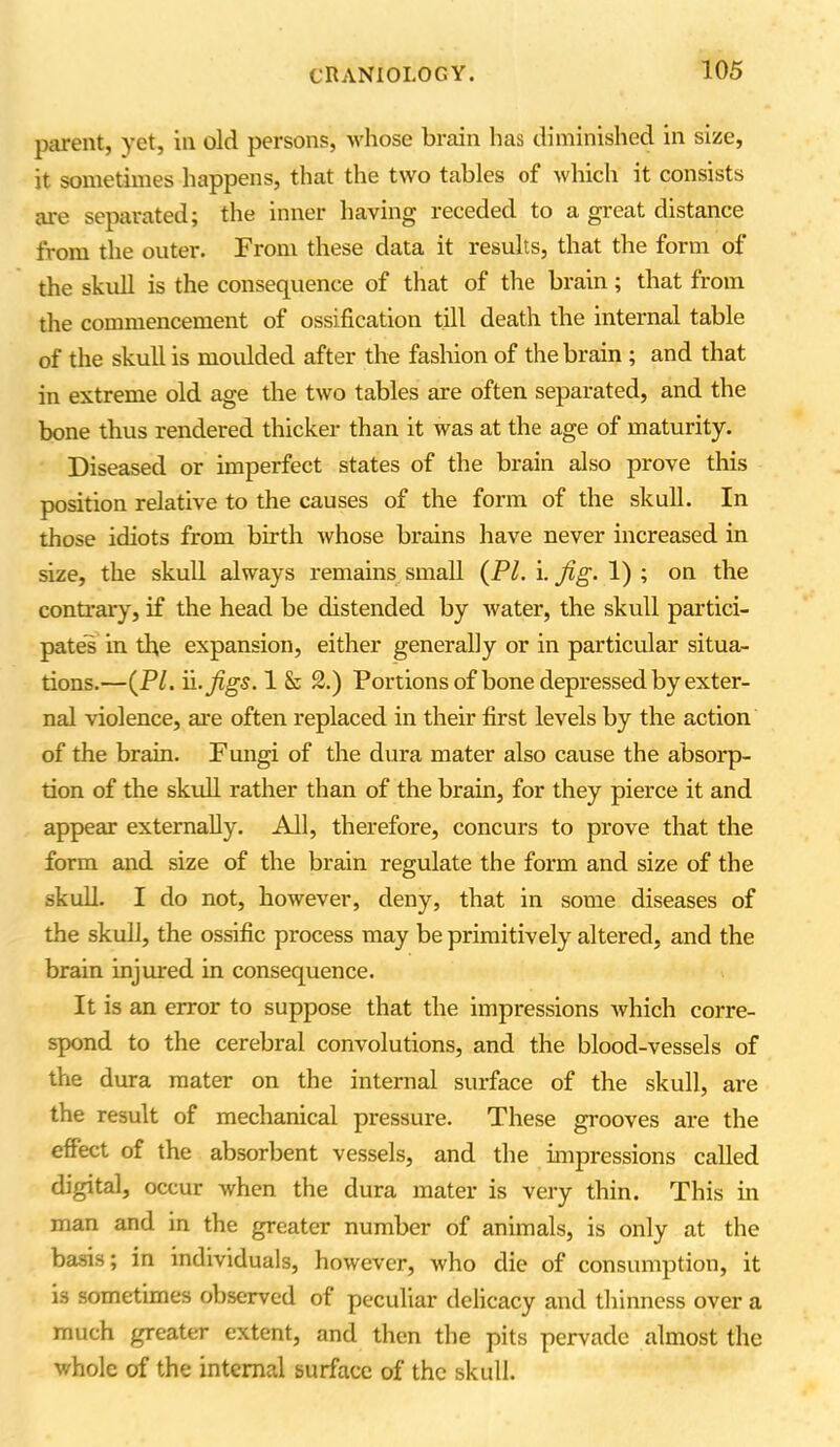 parent, yet, in old persons, whose brain has diminished in size, it sometimes happens, that the two tables of which it consists are separated; the inner having receded to a great distance from the outer. From these data it results, that the form of the skull is the consequence of that of the brain; that from the commencement of ossification till death the internal table of the skull is moulded after the fashion of the brain ; and that in extreme old age the two tables are often separated, and the bone thus rendered thicker than it was at the age of maturity. Diseased or imperfect states of the brain also prove this position relative to the causes of the form of the skull. In those idiots from birth whose brains have never increased in size, the skull always remains small (PI. i. fig. 1) ; on the contrary, if the head be distended by water, the skull partici- pates in the expansion, either generally or in particular situa- tions.—(PI. ii -Jigs. 1 & 2.) Portions of bone depressed by exter- nal violence, are often replaced in their first levels by the action of the brain. Fungi of the dura mater also cause the absorp- tion of the skull rather than of the brain, for they pierce it and appear externally. All, therefore, concurs to prove that the form and size of the brain regulate the form and size of the skull. I do not, however, deny, that in some diseases of the skull, the ossific process may be primitively altered, and the brain injured in consequence. It is an error to suppose that the impressions which corre- spond to the cerebral convolutions, and the blood-vessels of the dura mater on the internal surface of the skull, are the result of mechanical pressure. These grooves are the effect of the absorbent vessels, and the impressions called digital, occur when the dura mater is very thin. This in man and in the greater number of animals, is only at the basis; in individuals, however, who die of consumption, it is sometimes observed of peculiar delicacy and thinness over a much greater extent, and then the pits pervade almost the whole of the internal surface of the skull.