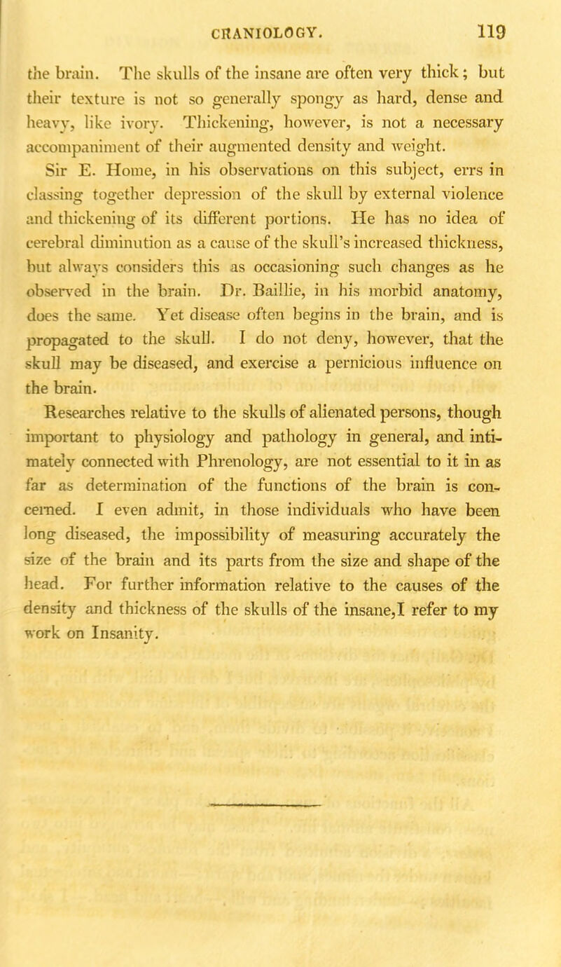 the brain. The skulls of the insane are often very thick; but their texture is not so generally spongy as hard, dense and heavy, like ivory. Thickening, however, is not a necessary accompaniment of their augmented density and Aveight. Sir E. Home, in his observations on this subject, errs in classing together depression of the skull by external violence and thickening of its different portions. He has no idea of cerebral diminution as a cause of the skull’s increased thickness, but always considers this as occasioning such changes as he observed in the brain. Dr. Baillie, in his morbid anatomy, does the same. Yet disease often begins in the brain, and is propagated to the skull. I do not deny, however, that the skull may be diseased, and exercise a pernicious influence on the brain. Researches relative to the skulls of alienated persons, though important to physiology and pathology in general, and inti- mately connected Avith Phrenology, are not essential to it in as far as determination of the functions of the brain is con- cerned. I even admit, in those individuals who have been long diseased, the impossibility of measuring accurately the size of the brain and its parts from the size and shape of the head. For further information relative to the causes of the density and thickness of the skulls of the insane,I refer to my work on Insanity.