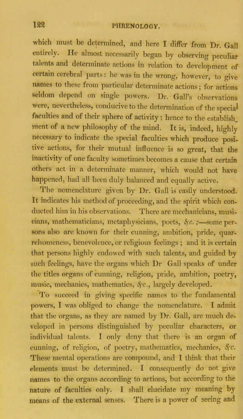 m which must be determined, and here I differ from Dr. Gall entirely. He almost necessarily began by observing peculiar talents and determinate actions in relation to development of certain cerebral parts: he was in the wrong, however, to give names to these from particular determinate actions; for actions seldom depend on single powers. Dr. Gall’s observations were, nevertheless, conducive to the determination of the sped a1 faculties and of their sphere of activity; hence to the establish, ment of a new philosophy of the mind. It is, indeed, highly necessary to indicate the special faculties which produce posi- tive actions, for their mutual influence is so great, that the inactivity of one faculty sometimes becomes a cause that certain others act in a determinate manner, which would not have happened, had all been duly balanced and equally active. The nomenclature given by Dr. Gall is easily understood. It indicates his method of proceeding, and the spirit which con- ducted him in his observations. There are mechanicians, musi- cians, mathematicians, metaphysicians, poets, fyc.;—some per- sons also are known for their cunning, ambition, pride, quar- relsomeness, benevolence, or religious feelings ; and it is certain that persons highly endowed with such talents, and guided by such feelings, have the organs which Dr Gall speaks of under the titles organs of cunning, religion, pride, ambition, poetry, music, mechanics, mathematics, fyc., largely developed. To succeed in giving specific names to the fundamental powers, I was obliged to change the nomenclature. I admit that the organs, as they are named by Dr. Gall, are much de- veloped in persons distinguished by peculiar characters, or individual talents. I only deny that there is an organ of cunning, of religion, of poetry, mathematics, mechanics, fyc. These mental operations are compound, and I think that their elements must be determined. I consequently do not give names to the organs according to actions, but according to the nature of faculties only. I shall elucidate my meaning by means of the external senses. There is a power of seeing and