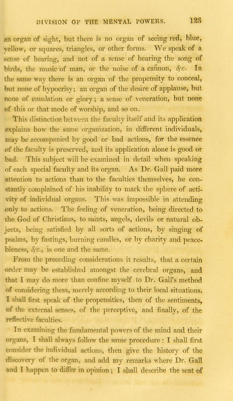 an organ of sight, but there is no organ of seeing red, blue, vellow, or squares, triangles, or other forms. We speak of a sense of hearing, and not of a sense of hearing the song of birds, the music of man, or the noise of a cannon, fyc- In the same way there is an organ of the propensity to conceal, but none of hypocrisy; an organ of the desire of applause, but none of emulation or glory; a sense of veneration, but none of this or that mode of worship, and so on. This distinction between the faculty itself and its application explains how the same organization, in different individuals, may be accompanied by good or bad actions, for the essence of the faculty is preserved, and its application alone is good or bad. This subject will be examined in detail when speaking of each special faculty and its organ. As Dr. Gall paid more attention to actions than to the faculties themselves, he con- stantly complained of his inability to mark the sphere of acti- vity of individual organs. This was impossible in attending only to actions. The feeling of veneration, being directed to the God of Christians, to saints, angels, devils or natural ob- jects, being satisfied by all sorts of actions, by singing of psalms, by fastings, burning candles, or by charity and peace- bleness, 8?c., is one and the same. From the preceding considerations it results, that a certain order may be established amongst the cerebral organs, and that I may do more than confine myself to Dr. Gall’s method of considering them, merely according to their local situations. I shall first speak of the propensities, then of the sentiments, of the external senses, of the perceptive, and finally, of the reflective faculties. In examining the fundamental powers of the mind and then- organs, I shall always follow the same procedure : I shall first consider the individual actions, then give the history of the discovery of the organ, and add my remarks where Dr. Gall