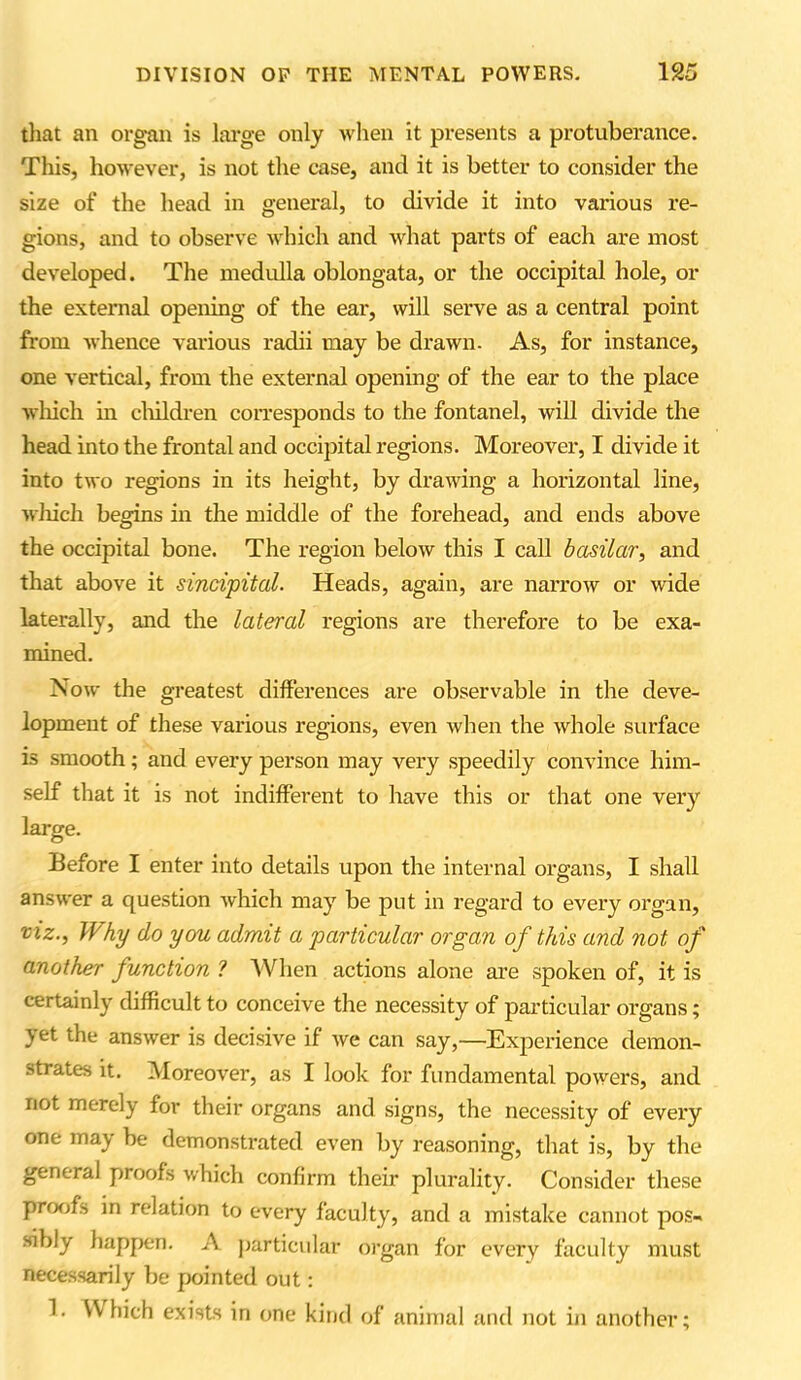 that an organ is large only when it presents a protuberance. This, however, is not the case, and it is better to consider the size of the head in general, to divide it into various re- gions, and to observe which and what parts of each are most developed. The medulla oblongata, or the occipital hole, or the external opening of the ear, will serve as a central point from whence various radii may be drawn- As, for instance, one vertical, from the external opening of the ear to the place which in children corresponds to the fontanel, will divide the head into the frontal and occipital regions. Moreover, I divide it into two regions in its height, by drawing a horizontal line, vliich begins in the middle of the forehead, and ends above the occipital bone. The region below this I call basilar, and that above it sincipital. Heads, again, are narrow or wide laterally, and the lateral regions are therefore to be exa- mined. Now the greatest differences are observable in the deve- lopment of these various regions, even when the whole surface is smooth; and every person may very speedily convince him- self that it is not indifferent to have this or that one very large. Before I enter into details upon the internal organs, I shall answer a question which may be put in regard to every organ, viz., Why do you admit a particular organ of this and not of another function ? When actions alone are spoken of, it is certainly difficult to conceive the necessity of particular organs; yet the answer is decisive if we can say,—Experience demon- strates it. Moreover, as I look for fundamental powers, and not merely for their organs and signs, the necessity of every one may be demonstrated even by reasoning, that is, by the general proofs which confirm their plurality. Consider these proofs in relation to every faculty, and a mistake cannot pos- sibly happen. A particular organ for every faculty must necessarily be pointed out: 1. Which exists in one kind of animal and not in another;