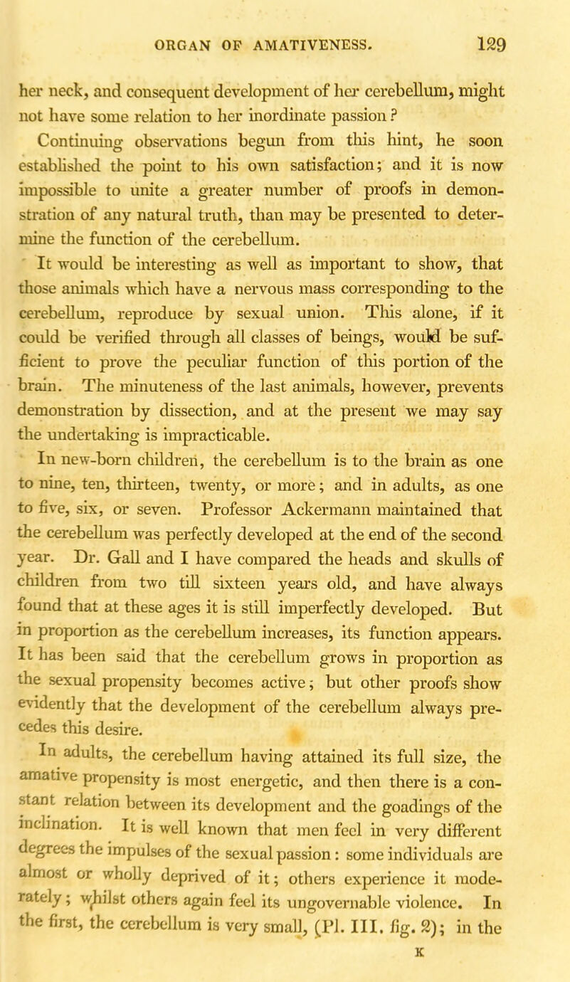 her neck, and consequent development of her cerebellum, might not have some relation to her inordinate passion ? Continuing observations begun from this hint, he soon established the point to his own satisfaction; and it is now impossible to unite a greater number of proofs in demon- stration of any natural truth, than may be presented to deter- mine the function of the cerebellum. It would be interesting as well as important to show, that those animals which have a nervous mass corresponding to the cerebellum, reproduce by sexual union. This alone, if it could be verified through all classes of beings, would be suf- ficient to prove the peculiar function of this portion of the brain. The minuteness of the last animals, however, prevents demonstration by dissection, and at the present we may say the undertaking is impracticable. In new-born children, the cerebellum is to the brain as one to nine, ten, thirteen, twenty, or more; and in adults, as one to five, six, or seven. Professor Ackermann maintained that the cerebellum was perfectly developed at the end of the second year. Dr. Gall and I have compared the heads and skulls of children from two till sixteen years old, and have always found that at these ages it is still imperfectly developed. But in proportion as the cerebellum increases, its function appears. It has been said that the cerebellum grows in proportion as the sexual propensity becomes active; but other proofs show evidently that the development of the cerebellum always pre- cedes this desire. In adults, the cerebellum having attained its full size, the amative propensity is most energetic, and then there is a con- stant relation between its development and the goadings of the inclination. It is well known that men feel in very different degrees the impulses of the sexual passion : some individuals are almost or wholly deprived of it; others experience it mode- rately ; whilst others again feel its ungovernable violence. In the first, the cerebellum is very small, (PI. III. fig. 2); in the K