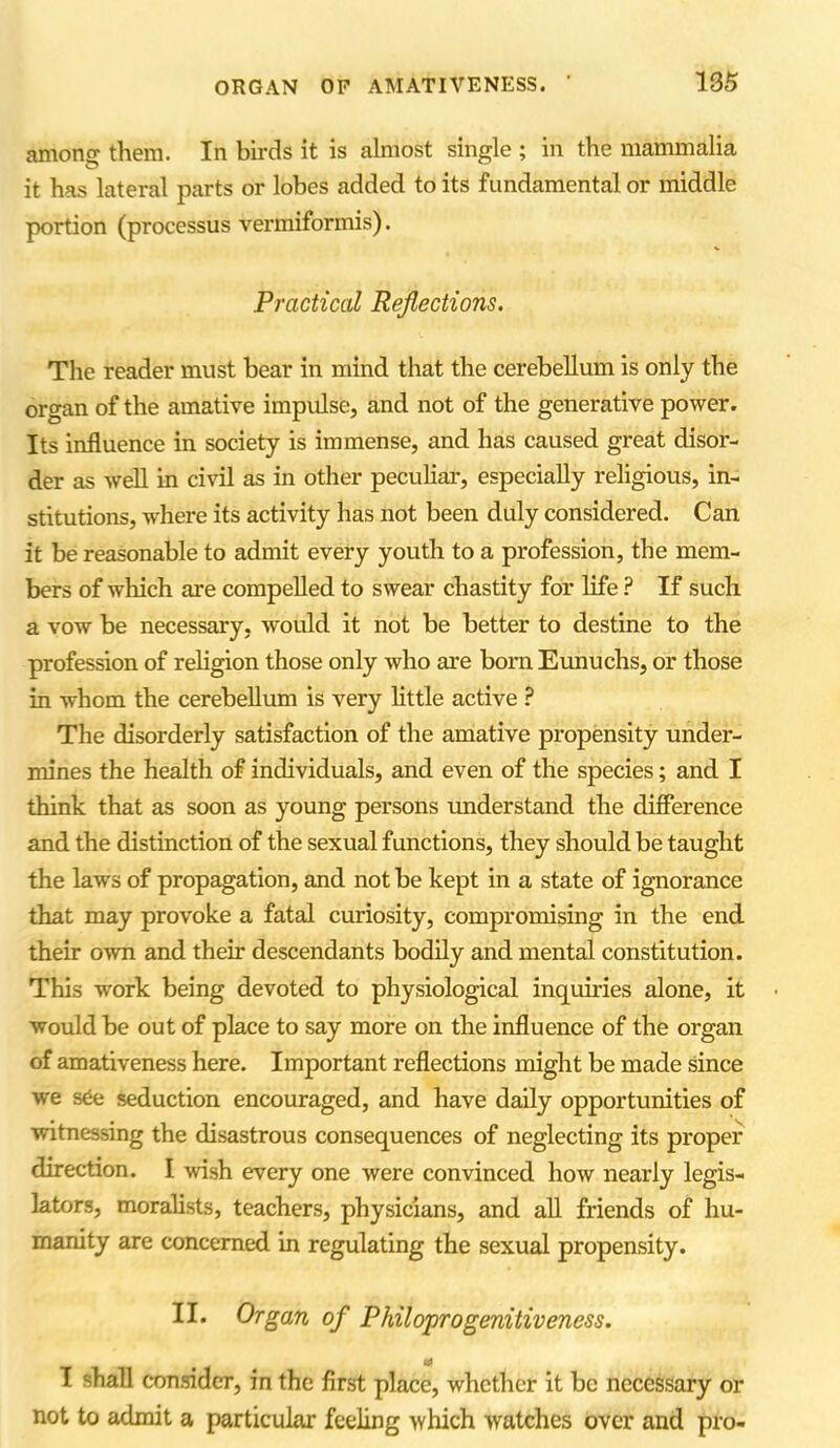 among them. In birds it is almost single ; in the mammalia it has lateral parts or lobes added to its fundamental or middle portion (processus vermiformis). Practical Reflections. The reader must bear in mind that the cerebellum is only the organ of the amative impulse, and not of the generative power. Its influence in society is immense, and has caused great disor- der as well in civil as in other peculiar, especially religious, in- stitutions, where its activity has not been duly considered. Can it be reasonable to admit every youth to a profession, the mem- bers of which are compelled to swear chastity for life ? If such a vow be necessary, would it not be better to destine to the profession of religion those only who are bom Eunuchs, or those in whom the cerebellum is very little active ? The disorderly satisfaction of the amative propensity under- mines the health of individuals, and even of the species; and I think that as soon as young persons understand the difference and the distinction of the sexual functions, they should be taught the laws of propagation, and not be kept in a state of ignorance that may provoke a fatal curiosity, compromising in the end their own and their descendants bodily and mental constitution. This work being devoted to physiological inquiries alone, it would be out of place to say more on the influence of the organ of amativeness here. Important reflections might be made since we sCe seduction encouraged, and have daily opportunities of witnessing the disastrous consequences of neglecting its proper direction. I wish every one were convinced how nearly legis- lators, moralists, teachers, physicians, and all friends of hu- manity are concerned in regulating the sexual propensity. II. Organ of Philoprogenitiveness. I shall consider, in the first place, whether it be necessary or not to admit a particular feeling which watches over and pro-