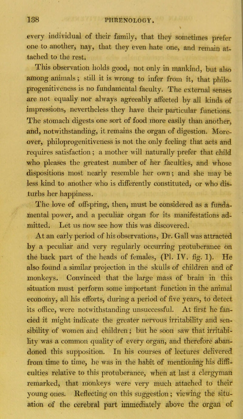 every individual of their family, that they sometimes prefer one to another, nay, that they even hate one, and remain at- tached to the rest. This observation holds good, not only in mankind, but also among animals; still it is wrong to infer from it, that philo- progenitiveness is no fundamental faculty. The external senses are not equally nor always agreeably affected by all kinds of impressions, nevertheless they have their particular functions. The stomach digests one sort of food more easily than another, and, notwithstanding, it remains the organ of digestion. More- over, philoprogenitiveness is not the only feeling that acts and requires satisfaction ; a mother will naturally prefer that child who pleases the greatest number of her faculties, and whose dispositions most nearly resemble her own; and she may be less kind to another who is differently constituted, or who dis- turbs her happiness. The love of offspring, then, must be considered as a funda- mental power, and a peculiar organ for its manifestations ad- mitted. Let us now see how this was discovered. At an early period of his observations, Dr. Gall was attracted by a peculiar and very regularly occurring protuberance on the back part of the heads of females, (PI. IV. fig. 1). He also found a similar projection in the skulls of children and of monkeys. Convinced that the large mass of brain in this situation must perform some important function in the animal economy, all his efforts, during a period of five years, to detect its office, were notwithstanding unsuccessful. At first he fan- cied it might indicate the greater nervous irritability and sen- sibility of women and children ; but he soon saw that irritabi- lity was a common quality of every organ, and therefore aban- doned this supposition. In his courses of lectures delivered from time to time, he was in the habit of mentioning his diffi- culties relative to this protuberance, when at last a clergyman remarked, that monkeys were very much attached to their young ones. Reflecting on this suggestion; viewing the situ- ation of the cerebral part immediately above the organ of