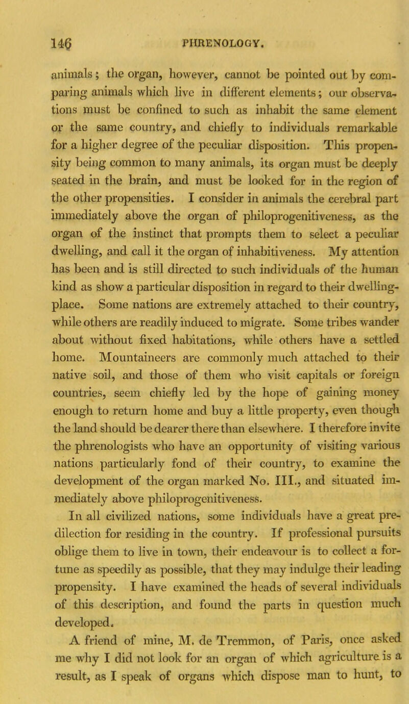 animals; the organ, however, cannot be pointed out by com- paring animals which live in different elements; our observa- tions must be confined to such as inhabit the same element or the same country, and cliiefly to individuals remarkable for a higher degree of the peculiar disposition. This propen- sity being common to many animals, its organ must be deeply seated in the brain, and must be looked for in the region of the other propensities. I consider in animals the cerebral part immediately above the organ of philoprogenitiveness, as the organ of the instinct that prompts them to select a peculiar dwelling, and call it the organ of inliabitiveness. My attention has been and is still directed to such individuals of the human kind as show a particular disposition in regard to their dwelling- place. Some nations are extremely attached to them country, while others are readily induced to migrate. Some tribes wander about without fixed habitations, while others have a settled home. Mountaineers are commonly much attached to their native soil, and those of them who visit capitals or foreign countries, seem chiefly led by the hope of gaining money enough to return home and buy a little property, even though the land should be dearer there than elsewhere. I therefore invite the phrenologists who have an opportunity of visiting various nations particularly fond of their country, to examine the development of the organ marked No. III., and situated im- mediately above philoprogenitiveness. In all civilized nations, some individuals have a great pre- dilection for residing in the country. If professional pursuits oblige them to live in town, their endeavour is to collect a for- tune as speedily as possible, that they may indulge them leading propensity. I have examined the heads of several individuals of this description, and found the parts in question much developed. A friend of mine, M. de Tremmon, of Paris, once asked me why I did not look for an organ of which agriculture is a