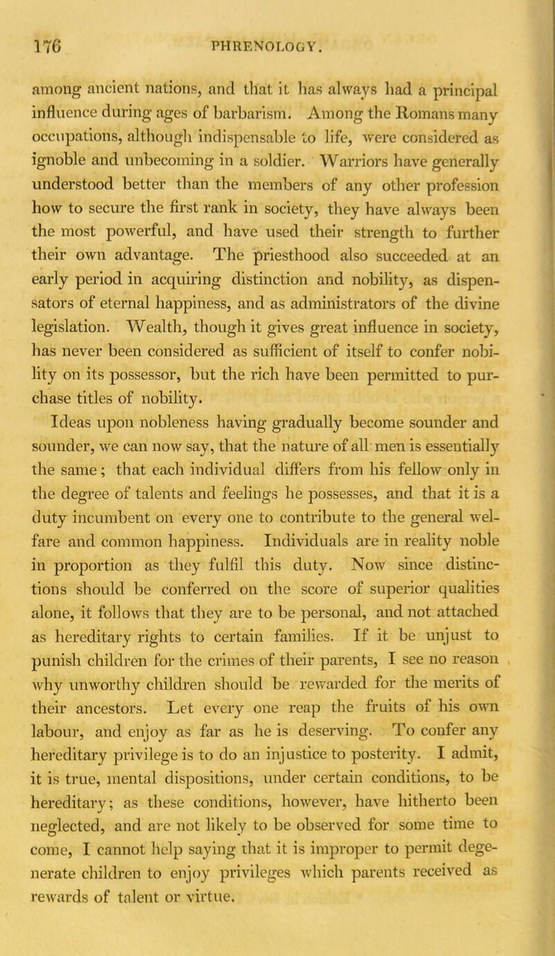 among ancient nations, and that it has always had a principal influence during ages of barbarism. Among the Romans many occupations, although indispensable to life, were considered as ignoble and unbecoming in a soldier. Warriors have generally understood better than the members of any other profession how to secure the first rank in society, they have always been the most powerful, and have used their strength to further their own advantage. The priesthood also succeeded at an early period in acquiring distinction and nobility, as dispen- sators of eternal happiness, and as administrators of the divine legislation. Wealth, though it gives great influence in society, has never been considered as sufficient of itself to confer nobi- lity on its possessor, but the rich have been permitted to pur- chase titles of nobility. Ideas upon nobleness having gradually become sounder and sounder, we can now say, that the nature of all men is essentially the same; that each individual differs from his fellow only in the degree of talents and feelings he possesses, and that it is a duty incumbent on every one to contribute to the general wel- fare and common happiness. Individuals are in reality noble in proportion as they fulfil this duty. Now since distinc- tions should be conferred on the score of superior qualities alone, it follows that they are to be personal, and not attached as hereditary rights to certain families. If it be unjust to punish children for the crimes of their parents, I see no reason why unworthy children should be rewarded for the merits of their ancestors. Let every one reap the fruits of his own labour, and enjoy as far as he is deserving. To confer any hereditary privilege is to do an injustice to posterity. I admit, it is true, mental dispositions, under certain conditions, to be hereditary; as these conditions, however, have hitherto been neglected, and are not likely to be observed for some time to come, I cannot help saying that it is improper to permit dege- nerate children to enjoy privileges which parents received as rewards of talent or virtue.