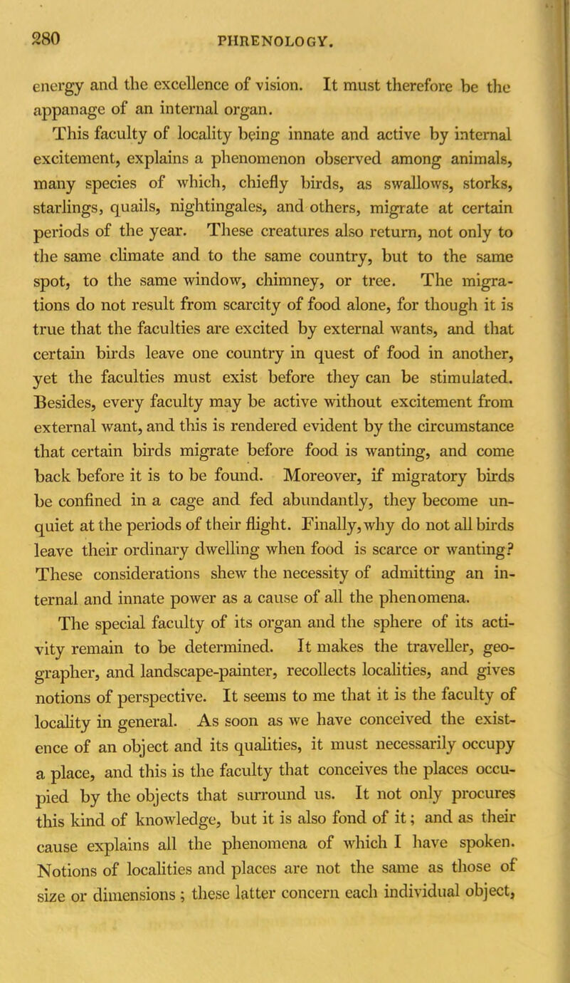 energy and the excellence of vision. It must therefore be the appanage of an internal organ. This faculty of locality being innate and active by internal excitement, explains a phenomenon observed among animals, many species of which, chiefly birds, as swallows, storks, starlings, quails, nightingales, and others, migrate at certain periods of the year. These creatures also return, not only to the same climate and to the same country, but to the same spot, to the same window, chimney, or tree. The migra- tions do not result from scarcity of food alone, for though it is true that the faculties are excited by external wants, and that certain birds leave one country in quest of food in another, yet the faculties must exist before they can be stimulated. Besides, every faculty may be active without excitement from external want, and this is rendered evident by the circumstance that certain birds migrate before food is wanting, and come back before it is to be found. Moreover, if migratory birds be confined in a cage and fed abundantly, they become un- quiet at the periods of their flight. Finally, why do not all birds leave their ordinary dwelling when food is scarce or wanting? These considerations shew the necessity of admitting an in- ternal and innate power as a cause of all the phenomena. The special faculty of its organ and the sphere of its acti- vity remain to be determined. It makes the traveller, geo- grapher, and landscape-painter, recollects localities, and gives notions of perspective. It seems to me that it is the faculty of locality in general. As soon as we have conceived the exist- ence of an object and its qualities, it must necessarily occupy a place, and tins is the faculty that conceives the places occu- pied by the objects that surround us. It not only procures this kind of knowledge, but it is also fond of it; and as their cause explains all the phenomena of which I have spoken. Notions of localities and places are not the same as those of size or dimensions ; these latter concern each individual object,