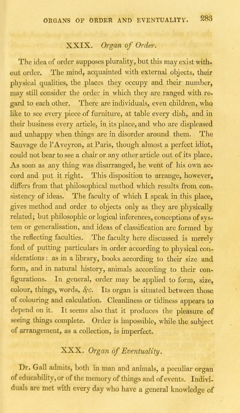 XXIX. Organ of Order. The idea of order supposes plurality, but this may exist with- out order. The mind, acquainted with external objects, their physical qualities, the places they occupy and their number, may still consider the order in which they are ranged with re- gard to each other. There are individuals, even children, who like to see every piece of furniture, at table every dish, and in their business every article, in its place, and who are displeased aud unhappy when things are in disorder around them. The Sauvage de l’Aveyron, at Paris, though almost a perfect idiot, could not bear to see a chair or any other article out of its place. As soon as any thing was disarranged, he went of his own ac- cord and put it right. This disposition to arrange, however, differs from that philosophical method which results from con- sistency of ideas. The faculty of which I speak in this place, gives method and order to objects only as they are physically related; but philosophic or logical inferences, conceptions of sys- tem or generalisation, and ideas of classification are formed by the reflecting faculties. The faculty here discussed is merely fond of putting particulars in order according to physical con- siderations : as in a library, books according to their size and form, and in natural history, animals according to their con- figurations. In general, order may be applied to form, size, colour, things, words, fyc. Its organ is situated between those of colouring and calculation. Cleanliness or tidiness appears to depend on it. It seems also that it produces the pleasure of seeing things complete. Order is impossible, while the subject of arrangement, as a collection, is imperfect. XXX. Organ of Eventuality. Dr. Gall admits, both in man and animals, a peculiar organ of educability, or of the memory of things and of events. Indivi- duals are met with every day who have a general knowledge of