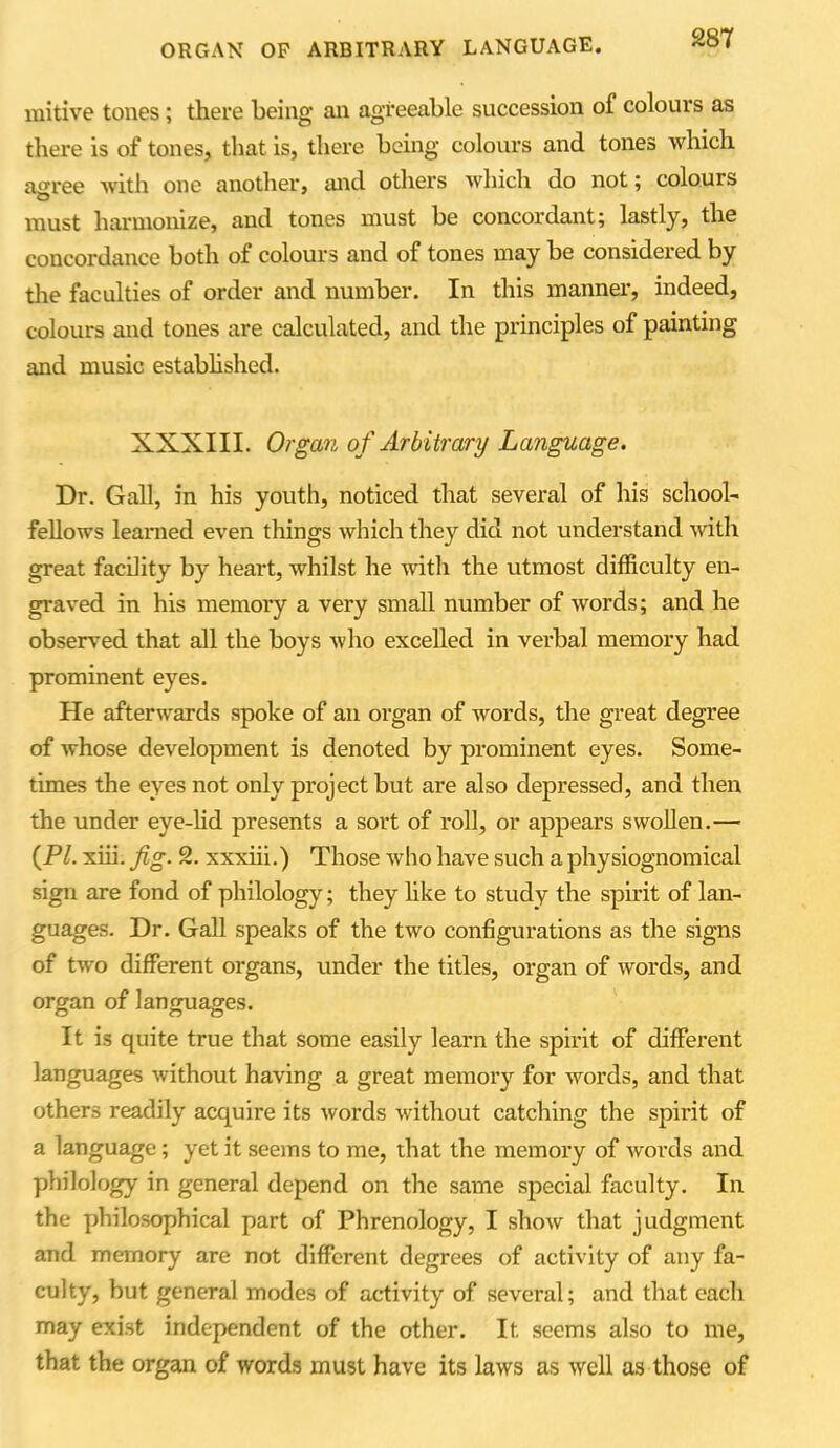 ORGAN OP ARBITRARY LANGUAGE. mitive tones; there being an agreeable succession of colours as there is of tones, that is, there being colours and tones which a<rree with one another, and others which do not; colours must harmonize, and tones must be concordant; lastly, the concordance both of colours and of tones may be considered by the faculties of order and number. In this manner, indeed, colours and tones are calculated, and the principles of painting and music established. XXXIII. Organ of Arbitrary Language. Dr. Gall, in his youth, noticed that several of his school- fellows learned even things which they did not understand with great facility by heart, whilst he with the utmost difficulty en- graved in his memory a very small number of words; and he observed that all the boys who excelled in verbal memory had prominent eyes. He afterwards spoke of an organ of words, the great degree of whose development is denoted by prominent eyes. Some- times the eyes not only project but are also depressed, and then the under eye-lid presents a sort of roll, or appears swollen.— {PI. xiii. fig. 2. xxxiii.) Those who have such a physiognomical sign are fond of philology; they like to study the spirit of lan- guages. Dr. Gall speaks of the two configurations as the signs of two different organs, under the titles, organ of words, and organ of languages. It is quite true that some easily learn the spirit of different languages without having a great memory for words, and that others readily acquire its words without catching the spirit of a language; yet it seems to me, that the memory of words and philology in general depend on the same special faculty. In the philosophical part of Phrenology, I show that judgment and memory are not different degrees of activity of any fa- culty, but general modes of activity of several; and that each may exist independent of the other. It seems also to me, that the organ of words must have its laws as well as those of