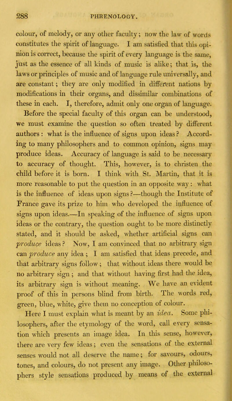 colour, of melody, or any other faculty; now the law of words constitutes the spirit of language. I am satisfied that this opi- nion is correct, because the spirit of every language is the same, just as the essence of all kinds of music is alike; that is, the laws or principles of music and of language rule universally, and are constant; they are only modified in different nations by modifications in their organs, and dissimilar combinations of these in each. I, therefore, admit only one organ of language. Before the special faculty of this organ can be understood, we must examine the question so often treated by different authors : what is the influence of signs upon ideas ? Accord- ing to many philosophers and to common opinion, signs may produce ideas. Accuracy of language is said to be necessary to accuracy of thought. This, however, is to christen the child before it is born. I think with St. Martin, that it is more reasonable to put the question in an opposite way: what is the influence of ideas upon signs P—though the Institute of France gave its prize to him who developed the influence of signs upon ideas.—In speaking of the influence of signs upon ideas or the contrary, the question ought to be more distinctly stated, and it should be asked, whether artificial signs can produce ideas ? Now, I am convinced that no arbitrary sign can produce any idea ; I am satisfied that ideas precede, and that arbitrary signs follow; that without ideas there would be no arbitrary sign ; and that without having first had the idea, its arbitrary sign is without meaning. We have an evident proof of this in persons blind from birth. The words red, gi'een, blue, white, give them no conception of colour. Here I must explain what is meant by an idea. Some phi- losophers, after the etymology of the word, call every sensa- tion which presents an image idea. In this sense, however, there are very few ideas; even the sensations of the external senses vrould not all deserve the name; for savours, odours, tones, and colours, do not present any image. Other philoso- phers style sensations produced by means of the external