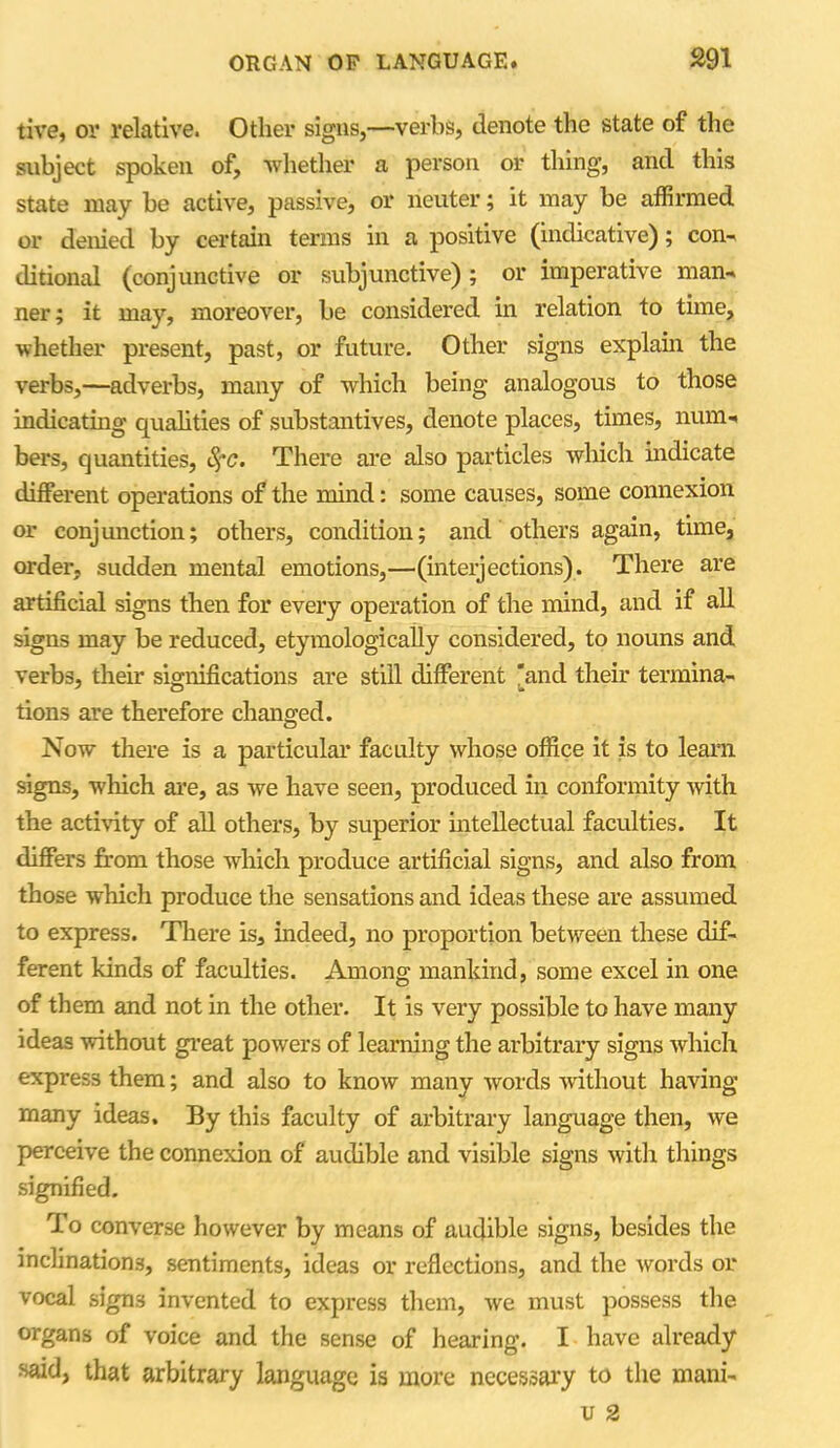 tive, or relative. Other signs,—verbs, denote the state of the subject spoken of, whether a person or thing, and this state may be active, passive, or neuter; it may be affirmed or denied by certain terms in a positive (indicative); con-, ditional (conjunctive or subjunctive) ; or imperative man-, ner; it may, moreover, be considered in relation to time, whether present, past, or future. Other signs explain the verbs,—adverbs, many of which being analogous to those indicating qualities of substantives, denote places, times, num. bers, quantities, S;c. There are also particles which indicate different operations of the mind: some causes, some connexion or conjunction; others, condition; and others again, tune, order, sudden mental emotions,—(interjections). There are artificial signs then for every operation of the mind, and if all signs may be reduced, etymologically considered, to nouns and verbs, their significations are still different 'and their termina- tions are therefore changed. Now there is a particular faculty whose office it is to learn signs, which are, as we have seen, produced in conformity with the activity of all others, by superior intellectual faculties. It differs from those which produce artificial signs, and also from those which produce the sensations and ideas these are assumed to express. There is, indeed, no proportion between these dif- ferent kinds of faculties. Among mankind, some excel in one of them and not in the other. It is very possible to have many ideas without great powers of learning the arbitrary signs which express them; and also to know many words without having- many ideas. By this faculty of arbitrary language then, we perceive the connexion of audible and visible signs with things signified. To converse however by means of audible signs, besides the inclinations, sentiments, ideas or reflections, and the words or vocal signs invented to express them, we must possess the organs of voice and the sense of hearing. I have already said> that arbitrary language is more necessary to the mani-