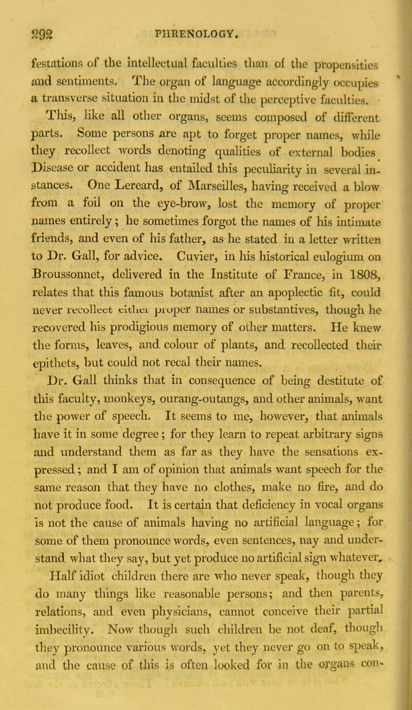 festations of the intellectual faculties than of the propensities and sentiments. The organ of language accordingly occupies a transverse situation in the midst of the perceptive faculties. This, like all other organs, seems composed of different parts. Some persons are apt to forget proper names, while they recollect words denoting qualities of external bodies Disease or accident has entailed this peculiarity in several in- stances. One Lereard, of Marseilles, having received a blow from a foil on the eye-brow, lost the memory of proper names entirely; he sometimes forgot the names of his intimate friends, and even of his father, as he stated in a letter written to Dr. Gall, for advice. Cuvier, in his historical eulogium on Broussonnet, delivered in the Institute of France, in 1808, relates that this famous botanist after an apoplectic fit, could never recollect either proper names or substantives, though he recovered his prodigious memory of other matters. He knew the forms, leaves, and colour of plants, and recollected their epithets, but could not recal their names. Dr. Gall thinks that in consequence of being destitute of this faculty, monkeys, ourang-outangs, and other animals, want the power of speech. It seems to me, however, that animals have it in some degree; for they learn to repeat arbitrary signs and understand them as far as they have the sensations ex- pressed ; and I am of opinion that animals want speech for the same reason that they have no clothes, make no fire, and do not produce food. It is certain that deficiency in vocal organs is not the cause of animals having no artificial language; for some of them pronounce words, even sentences, nay and under- stand what they say, but yet produce no artificial sign whatever. Half idiot children there are who never speak, though they do many things like reasonable persons; and then parents, relations, and even physicians, cannot conceive their partial imbecility. Now though such children be not deaf, though they pronounce various words, yet they never go on to speak, and the cause of this is often looked for in the organs con-