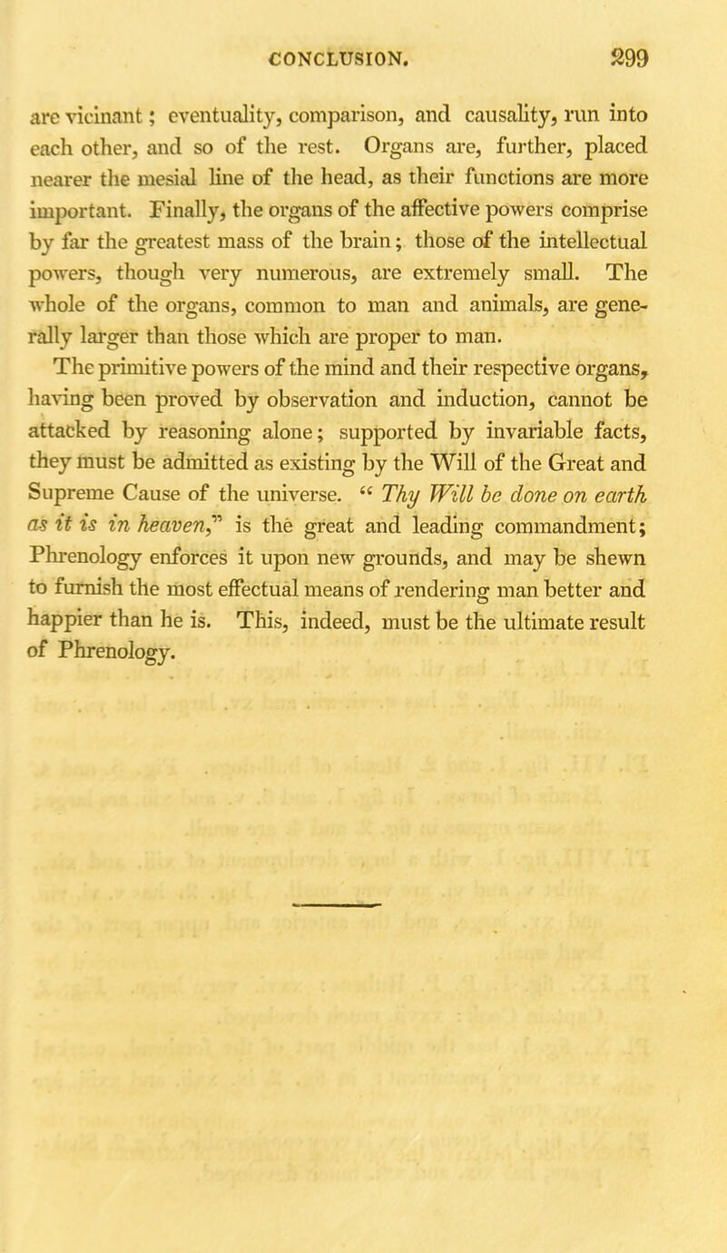 are vicinant; eventuality, comparison, ancl causality, run into each other, and so of the rest. Organs are, further, placed nearer the mesial line of the head, as their functions are more important. Finally, the organs of the affective powers comprise by far the greatest mass of the brain; those of the intellectual powers, though very numerous, are extremely small. The whole of the organs, common to man and animals, are gene- rally larger than those which are proper to man. The primitive powers of the mind and their respective organs, having been proved by observation and induction, cannot be attacked by reasoning alone; supported by invariable facts, they must be admitted as existing by the Will of the Great and Supreme Cause of the universe. se Thy Will be done on earth as it is in heaven,” is the great and leading commandment; Phrenology enforces it upon new grounds, and may be shewn to furnish the most effectual means of rendering man better and happier than he is. This, indeed, must be the ultimate result of Phrenology.