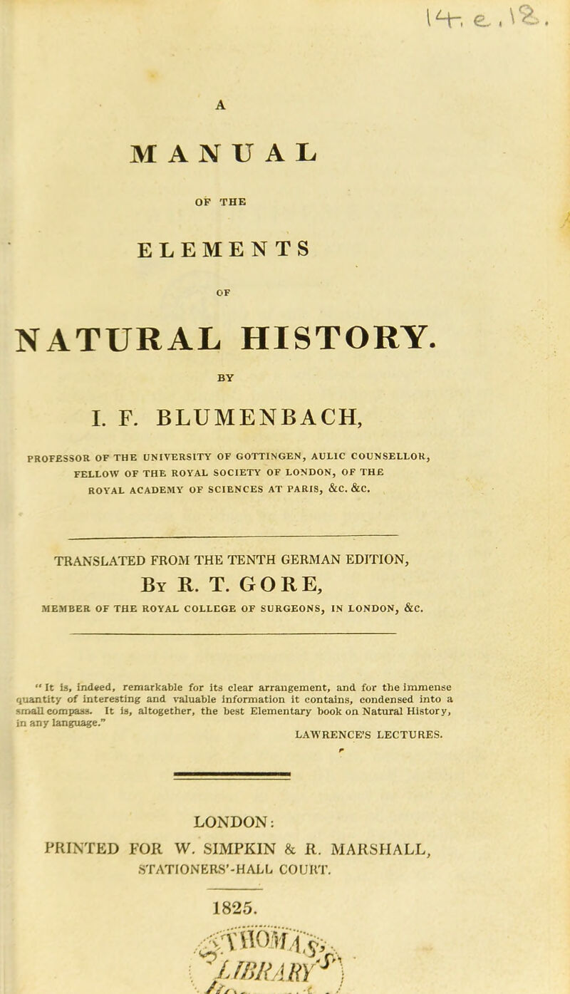 1H-. e. A MANUAL OF THE ELEMENTS OF NATURAL HISTORY. BY I. F. BLUMENBACH, PROFESSOR OF THE UNIVERSITY OF GOTTINGEN, AULIC COUNSELLOR, FELLOW OF THE ROYAL SOCIETY OF LONDON, OF THE ROYAL ACADEMY OF SCIENCES AT PARIS, &C. &C. TRANSLATED FROM THE TENTH GERMAN EDITION, By R. T. GORE, MEMBER OF THE ROYAL COLLEGE OF SURGEONS, IN LONDON, &C. “ It is, indeed, remarkable for its clear arrangement, and for the immense quantity of interesting and valuable information it contains, condensed into a small compass. It is, altogether, the best Elementary book on Natural History, in any language.” LAWRENCE’S LECTURES. LONDON: PRINTED FOR W. SIMPKIN & R. MARSHALL, STATIONERS’-HALL COURT. 1825. ^library //a _ . -f