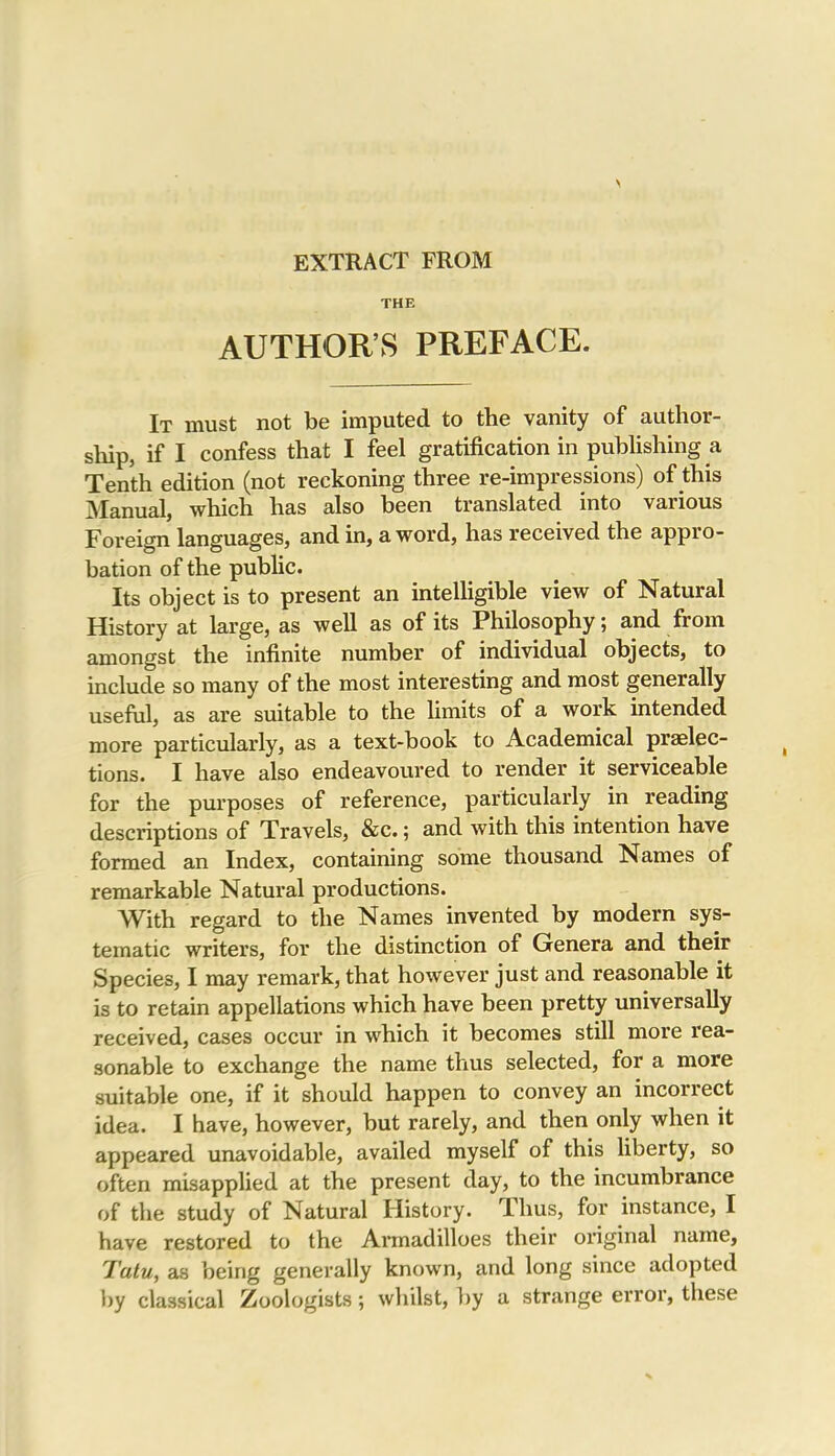 EXTRACT FROM THE AUTHOR’S PREFACE. It must not be imputed to the vanity of author- ship, if I confess that I feel gratification in publishing a Tenth edition (not reckoning three re-impressions) of this Manual, which has also been translated into various Foreign languages, and in, a word, has received the appro- bation of the public. Its object is to present an intelligible view of Natural History at large, as well as of its Philosophy; and from amongst the infinite number of individual objects, to include so many of the most interesting and most generally useful, as are suitable to the limits of a work intended more particularly, as a text-book to Academical praelec- tions. I have also endeavoured to render it serviceable for the purposes of reference, particularly in reading descriptions of Travels, &c.; and with this intention have formed an Index, containing some thousand Names of remarkable Natural productions. With regard to the Names invented by modern sys- tematic writers, for the distinction of Genera and their Species, I may remark, that however just and reasonable it is to retain appellations which have been pretty universally received, cases occur in which it becomes still more rea- sonable to exchange the name thus selected, for a more suitable one, if it should happen to convey an incorrect idea. I have, however, but rarely, and then only when it appeared unavoidable, availed myself of this liberty, so often misapplied at the present day, to the incumbrance of the study of Natural History. Thus, for instance, I have restored to the Annadilloes their original name, Tatu, as being generally known, and long since adopted by classical Zoologists; whilst, by a strange error, these