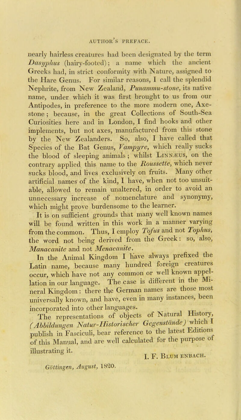 author’s preface. nearly hairless creatures had been designated by the term Dasyphus (hairy-footed); a name which the ancient Greeks had, in strict conformity with Nature, assigned to the Hare Genus. For similar reasons, I call the splendid Nephrite, from New Zealand, Punammu-stone, its native name, under which it was first brought to us from our Antipodes, in preference to the more modern one, Axe- stone ; because, in the great Collections of South-Sea Curiosities here and in London, I find hooks and other implements, but not axes, manufactured from this stone by the New Zealanders. So, also, I have called that Species of the Bat Genus, fampyre, which really sucks the blood of sleeping animals ; whilst Linn^us, on the contrary applied this name to the Roussette, which never sucks blood, and lives exclusively on fruits. Many other artificial names of the kind, I have, when not too unsuit- able, allowed to remain unaltered, in order to avoid an unnecessary increase of nomenclature and synonymy, which might prove burdensome to the learner. It is on sufficient grounds that many well known names will be found written in this work in a manner varying from the common. Thus, I employ Tofus and not Tophus, the word not being derived from the Greek: so, also, Manacanitc and not Menacanite. In the Animal Kingdom I have always prefixed the Latin name, because many hundred foreign creatures occur, which have not any common or well known appel- lation in our language. The case is different in the IN 1- neral Kingdom: there the German names are those most universally known, and have, even in many instances, been incorporated into other languages. The representations of objects of Natural History, (Abbildungen Natur-Historischer Gegenstande) which 1 publish in Fasciculi, bear reference to the latest Editions of this Manual, and are well calculated for the purpose ot illustrating it. I. F. Blum enbach. Gottingen, August, 1820.