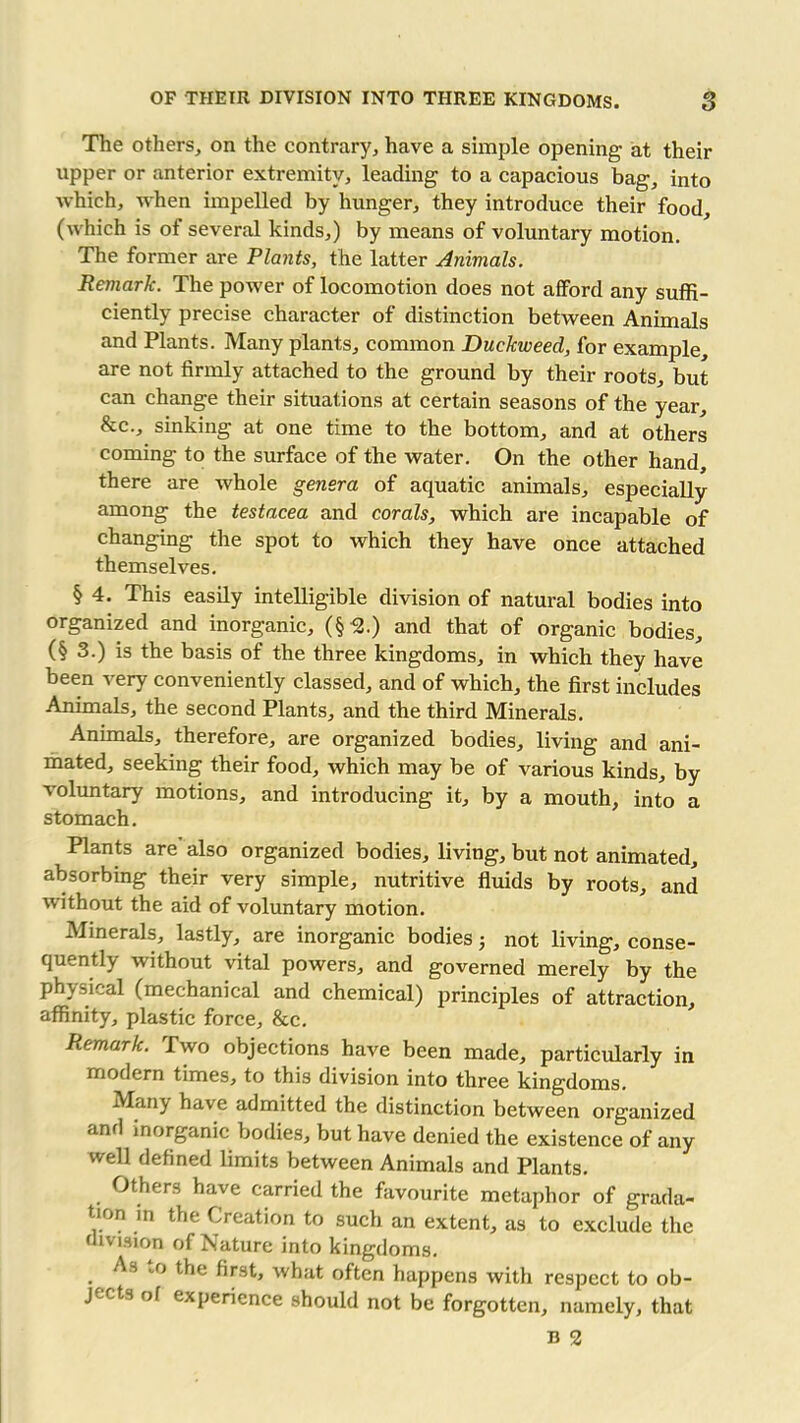 The others, on the contrary, have a simple opening at their upper or anterior extremity, leading to a capacious bag, into which, when impelled by hunger, they introduce their food, (which is of several kinds,) by means of voluntary motion. The former are Plants, the latter Animals. Remark. The power of locomotion does not afford any suffi- ciently precise character of distinction between Animals and Plants. Many plants, common Duckweed, for example, are not firmly attached to the ground by their roots, but can change their situations at certain seasons of the year, &c., sinking at one time to the bottom, and at others coming to the surface of the water. On the other hand, there are whole genera of aquatic animals, especially among the testacea and corals, which are incapable of changing the spot to which they have once attached themselves. § 4. This easily intelligible division of natural bodies into organized and inorganic, (§ 2.) and that of organic bodies, (§ 3.) is the basis of the three kingdoms, in which they have been very conveniently classed, and of which, the first includes Animals, the second Plants, and the third Minerals. Animals, therefore, are organized bodies, living and ani- mated, seeking their food, which may be of various kinds, by voluntary motions, and introducing it, by a mouth, into a stomach. Plants are' also organized bodies, living, but not animated, absorbing their very simple, nutritive fluids by roots, and without the aid of voluntary motion. Minerals, lastly, are inorganic bodies j not living, conse- quently without vital powers, and governed merely by the physical (mechanical and chemical) principles of attraction, affinity, plastic force, &c. Remark. Two objections have been made, particularly in modern times, to this division into three kingdoms. Many have admitted the distinction between organized and inorganic bodies, but have denied the existence of any well defined limits between Animals and Plants. Others have carried the favourite metaphor of grada- tion in the Creation to such an extent, as to exclude the division of Nature into kingdoms. As to the first, what often happens with respect to ob- jects of experience should not be forgotten, namely, that b 2