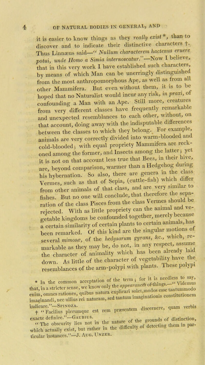 it is easier to know things as they really exist *, than to discover and to indicate their distinctive characters +- Thus Linnaeus said—“ Nullum characterem haclenus eruere potui, unde Homo a Simia internoscatur.—Now I believe, that in this very work I have established such characters, by means of which Man can be unerringly distinguished from the most anthropomorphous Ape, as well as from all other Mammifera. But even without them, it is to ie hoped that no Naturalist would incur any risk, in praxi, ol confounding a Man with an Ape. Still more, creatures from very different classes have frequently remarkable and unexpected resemblances to each other, without, on that account, doing away with the indisputable differences between the classes to which they belong. For example, animals are very correctly divided into warm-blooded ant cold-blooded 3 with equal propriety Mammifera are reck- oned among the former, and Insects among the latter 3 yet it is not on that account less true that Bees, in their hn e, are, beyond comparison, warmer than a Hedgehog t ui mg his hybernation. So also, there are genera in the class Vermes, such as that of Sepia, (cuttle-fish) which differ from other animals of that class, and are very similar to fishes. But no one will conclude, that therefore the sepa- ration of the class Pisces from the class Vermes should be rejected. With as little propriety can the animal and Jtable kingdoms be confounded together, merely because a certain similarity of certain plants to certain animals, has been remarked. Of this kind are the singular motions ot several mimosa, of the hedysarum gyrans, &c., which, re- markable as they may be, do not, in any respect jsume the character of animality which has been already la down. As little of the character of vegetability have t e resemblances of the arm-polypi with plants. These polypi * In the common acceptation of the term 3 foi it ^ that, in a stricter sense, we know onlythe?^2t modS tantummodo enim, omnes rationes, quibus natura expi ^ ’inationis constitutionem imaginandi, nec ullius rei naturam, sed < ‘a indicarc.”—Spinoza. fi;scernere, quam verbis f “ Facilius plerumque est rem presenter exacte definire.”—Gaubius. grounds of distinction, ,hera ,n p“- ticular instances.”—J. Aug. Unzer.