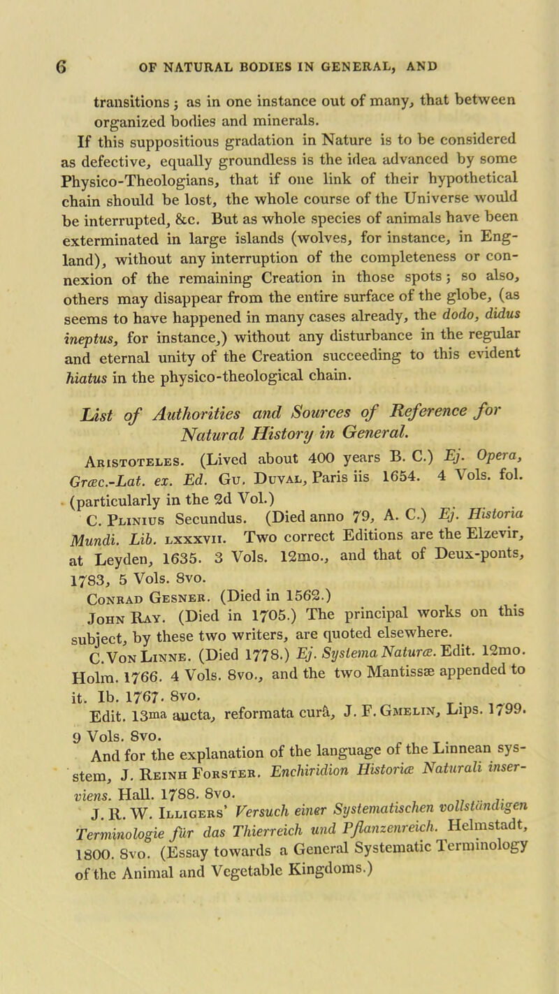 transitions ; as in one instance out of many, that between organized bodies and minerals. If this suppositious gradation in Nature is to be considered as defective, equally groundless is the idea advanced by some Physico-Theologians, that if one link of their hypothetical chain should be lost, the whole course of the Universe would be interrupted, &c. But as whole species of animals have been exterminated in large islands (wolves, for instance, in Eng- land), without any interruption of the completeness or con- nexion of the remaining Creation in those spots; so also, others may disappear from the entire surface of the globe, (as seems to have happened in many cases already, the dodo, didus ineptus, for instance,) without any disturbance in the regular and eternal unity of the Creation succeeding to this evident hiatus in the physico-theological chain. List of Authorities and Sources of Reference for Natural History in General. Aristoteles. (Lived about 400 years B. C.) Ej. Opeia, Grcec.-Lat. ex. Ed. Gu. Duval, Paris iis 1654. 4 Vols. fob (particularly in the 2d Vol.) C. Plinius Secundus. (Died anno 79, A. C.) Ej. Historia Mundi. Lib. lxxxvii. Two correct Editions are the Elzevir, at Leyden, 1635. 3 Vols. 12mo., and that of Deux-ponts, 1783, 5 Vols. 8vo. Conrad Gesner. (Died in 1562.) John Ray. (Died in 1705.) The principal works on this subject, by these two writers, are quoted elsewhere. C.VonLinne. (Died 1778.) Ej. Systerna Natures. Edit. 12mo. Holm. 1766. 4 Vols. 8vo., and the two Mantissse appended to it. Ib. 1767- Svo. Edit. 13ma aucta, reformata cur&, J. F. Gmelin, Lips. 1 / 99. 9 Vols. Svo. And for the explanation of the language of the Linnean sys- stem, J. Reinh Forster. Enchiridion Histories Naturali inser- viens. Flail. 1788. 8vo. J. R. W. Illigers’ Versuch einer Systematischen vollstandigen Terminologie fur das Thierreich und Pjlanzcnreich. Helmstadt, 1800. Svo. (Essay towards a General Systematic Terminology of the Animal and Vegetable Kingdoms.)