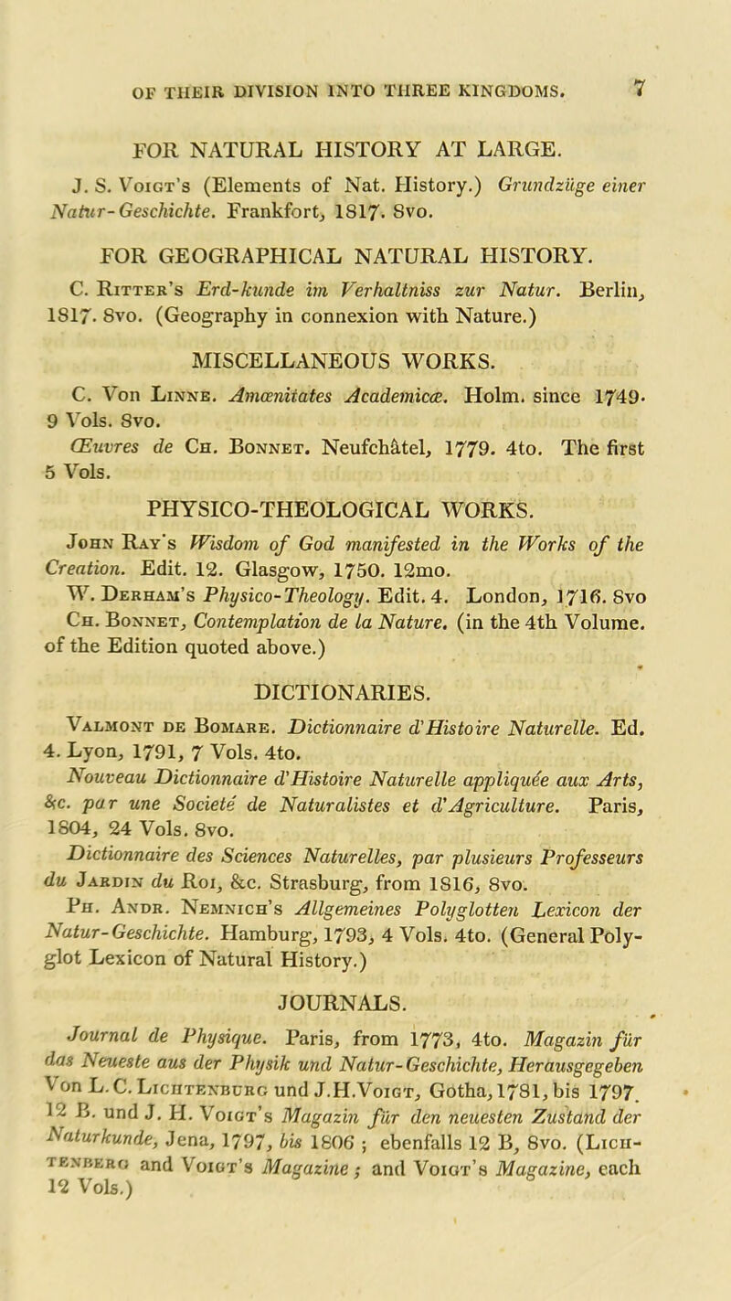 FOR NATURAL HISTORY AT LARGE. J. S. Voigt’s (Elements of Nat. History.) Grundziige einer Natur-Geschichte. Frankfort, 1817- Svo. FOR GEOGRAPHICAL NATURAL HISTORY. C. Ritter’s Ercl-kunde im Verhaltniss zur Natur. Berlin, 1817- Svo. (Geography in connexion with Nature.) MISCELLANEOUS WORKS. C. Von Linne. Amceniiates Academic(E. Holm, since 1749* 9 Vols. Svo. CEuvres de Ch. Bonnet. Neufch&tel, 1779. 4to. The first 5 Vols. PHYSICO-THEOLOGICAL WORKS. John Ray's Wisdom of God manifested in the Works of the Creation. Edit. 12. Glasgow, 1750. 12mo. W. Derham’s Physico-Theology. Edit. 4. London, 1716. Svo Ch. Bonnet, Contemplation de la Nature, (in the 4th Volume, of the Edition quoted above.) DICTIONARIES. Valmont de Bomare. Dictionnaire d'Histoire Naturelle. Ed. 4. Lyon, 1791, 7 Vols. 4to. Nouveau Dictionnaire d'Histoire Naturelle appliquee aux Arts, 8sc. par une Societe de Naturalistes et d'Agriculture. Paris, 1804, 24 Vols. 8vo. Dictionnaire des Sciences Naturelles, par plusieurs Professeurs du Jardin du Roi, &c. Strasburg, from 1S16, 8vo. Ph. Andr. Nemnich’s Allgemeines Polyglotten Lexicon der Natur-Geschichte. Hamburg, 1793, 4 Vols. 4to. (General Poly- glot Lexicon of Natural History.) JOURNALS. Journal de Physique. Paris, from 1773, 4to. Magazin fur das Neueste aus der Physilc und Natur-Geschichte, Herausgegeben VonL.C.LicHTENBURcund J.H.Voigt, Gotha, 1781, bis 1797. B. und J. H. Voigt’s Magazin fur den neuesten Zustand der Laturkunde, Jena, 1797, his 1806 ; ebenfalls 12 B, Svo. (Lich- tenbero and Voigt’s Magazine; and Voigt’s Magazine, each 12 Vols.)