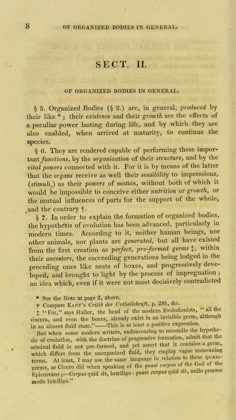 SECT. II. OF ORGANIZED BODIES IN GENERAL. § 5. Organized Bodies (§2.) are, in general, produced by their like * ; their existence and their growth are the effects of a peculiar power lasting during life, and by which they are also enabled, when arrived at maturity, to continue the species. § 6. They are rendered capable of performing these impor- tant functions, by the organization of their structure, and by the vital powers connected with it. For it is by means of the latter that the organs receive as well their sensibility to impressions, (stimuli,) as their powers of motion, without both of which it would be impossible to conceive either nutrition or growth, or the mutual influences of parts for the support of the whole, and the contrary f. § 7. In order to explain the formation of organized bodies, the hypothesis of evolution has been advanced, particularly in modern times. According to it, neither human beings, nor other animals, nor plants are generated, but all have existed from the first creation as perfect, pre-formed germs %, within their ancestors, the succeeding generations being lodged in the preceding ones like nests of boxes, and progressively deve- loped, and brought to light by the process of impregnation ; an idea which, even if it were not most decisively contradicted * See the Note at page 2, above. t Compare Kant’s Critik der Urtheilskraft, p. 285, &c. + “ For,” says Haller, the head of the modern Evolutionists, “ all the viscera, and even the bones, already exist in an invisible germ, although in an almost fluid state.” This is at least a positive expression. But when some modern writers, endeavouring to reconcile the hypothe- sis of evolution, with the doctrine of progressive formation, admit that the seminal fluid is not pre-formed, and yet assert that it contains a germ, which differs from the unorganized fluid, they employ vague unmeanmg terms. At least, I may use the same language in relation to these quasi- germs, as Cicero did when speaking of the quasi corpus of t ic ioc o ic Epicureans;—Corpus quid sit, intelligo: quasi corpus quid sit, nu o prorsus modo intelligo.”