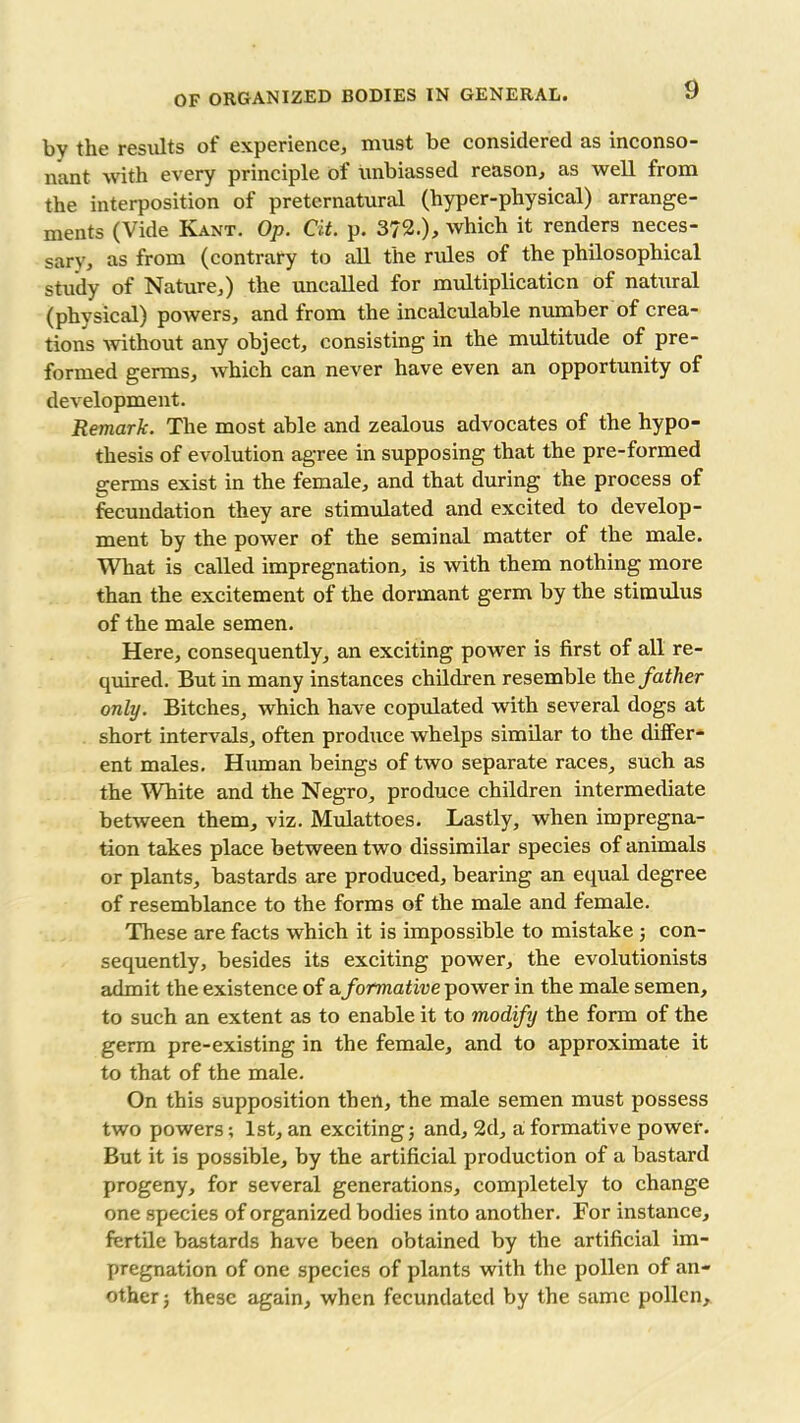 results ot* experience, must be considered ns mconso- nant with every principle of unbiassed reason, as well from the interposition of preternatural (hyper-physical) arrange- ments (Vide Kant. Op. Cit. p. 372.), which it renders neces- sary, as from (contrary to all the rules of the philosophical study of Nature,) the uncalled for multiplication of natural (physical) powers, and from the incalculable number of crea- tions without any object, consisting in the multitude of pre- formed germs, which can never have even an opportunity of development. Remark. The most able and zealous advocates of the hypo- thesis of evolution agree in supposing that the pre-formed germs exist in the female, and that during the process of fecundation they are stimulated and excited to develop- ment by the power of the seminal matter of the male. What is called impregnation, is with them nothing more than the excitement of the dormant germ by the stimulus of the male semen. Here, consequently, an exciting power is first of all re- quired. But in many instances children resemble the father only. Bitches, which have copulated with several dogs at short intervals, often produce whelps similar to the differ- ent males. Human beings of two separate races, such as the White and the Negro, produce children intermediate between them, viz. Mulattoes. Lastly, when impregna- tion takes place between two dissimilar species of animals or plants, bastards are produced, bearing an equal degree of resemblance to the forms of the male and female. These are facts which it is impossible to mistake ; con- sequently, besides its exciting power, the evolutionists admit the existence of a formative power in the male semen, to such an extent as to enable it to modify the form of the germ pre-existing in the female, and to approximate it to that of the male. On this supposition then, the male semen must possess two powers; 1st, an exciting; and, 2d, a formative power. But it is possible, by the artificial production of a bastard progeny, for several generations, completely to change one species of organized bodies into another. For instance, fertile bastards have been obtained by the artificial im- pregnation of one species of plants with the pollen of an- other ; these again, when fecundated by the same pollen.