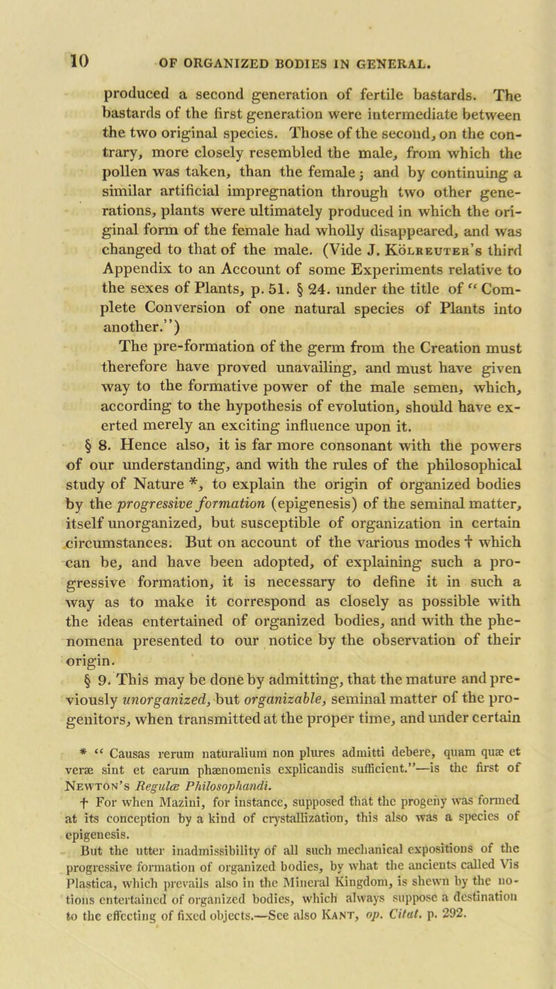 produced a second generation of fertile bastards. The bastards of the first generation were intermediate between the two original species. Those of the second, on the con- trary, more closely resembled the male, from which the pollen was taken, than the female 5 and by continuing a similar artificial impregnation through two other gene- rations, plants were ultimately produced in which the ori- ginal form of the female had wholly disappeared, and was changed to that of the male. (Vide J. Kolreuter’s third Appendix to an Account of some Experiments relative to the sexes of Plants, p. 51. § 24. under the title of “ Com- plete Conversion of one natural species of Plants into another.”) The pre-formation of the germ from the Creation must therefore have proved unavailing, and must have given way to the formative power of the male semen, which, according to the hypothesis of evolution, should have ex- erted merely an exciting influence upon it. § 8. Hence also, it is far more consonant with the powers of our understanding, and with the rules of the philosophical study of Nature *, to explain the origin of organized bodies by the progressive formation (epigenesis) of the seminal matter, itself unorganized, but susceptible of organization in certain circumstances. But on account of the various modes t which can be, and have been adopted, of explaining such a pro- gressive formation, it is necessary to define it in such a way as to make it correspond as closely as possible with the ideas entertained of organized bodies, and with the phe- nomena presented to our notice by the observation of their origin. § 9. This may be done by admitting, that the mature and pre- viously unorganized, but organizable, seminal matter of the pro- genitors, when transmitted at the proper time, and under certain * “ Causas reruin naturalium non plures admitti debere, quam qua; et verse sint et earum phaenomenis explicandis sufficient.”—is the first of Newton’s Regula; Philosophandi. f For when Mazini, for instance, supposed that the progeny was formed at its conception by a kind of crystallization, this also was a species of epigenesis. But the utter inadmissibility of all such mechanical expositions of the progressive formation of organized bodies, by what the ancients called Vis Plastica, which prevails also in the Mineral Kingdom, is shewn by the no- tions entertained of organized bodies, which always suppose a destination to the effecting of fixed objects.—See also Kant, op. Citat. p. 292.