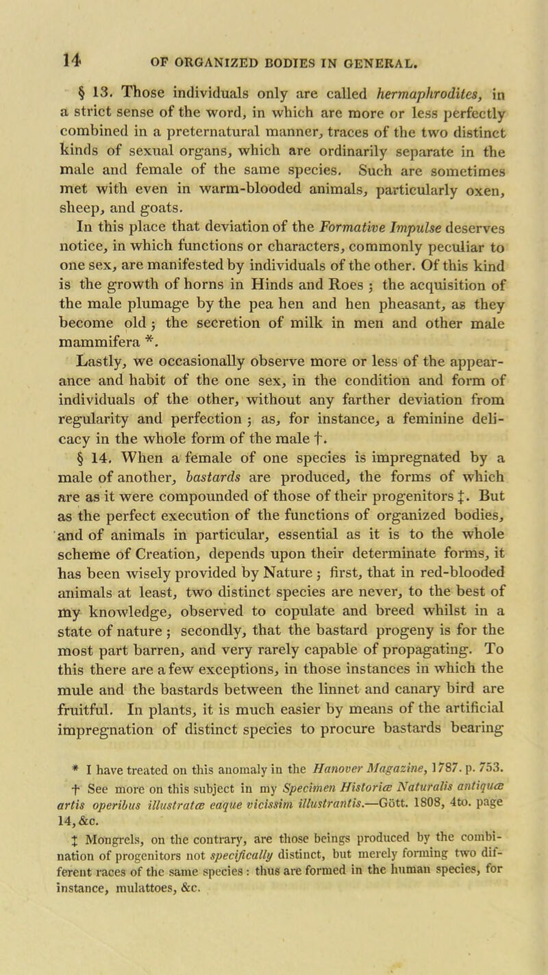 § 13. Those individuals only are called hermaphrodites, in a strict sense of the word, in which are more or less perfectly combined in a preternatural manner, traces of the two distinct kinds of sexual organs, which are ordinarily separate in the male and female of the same species. Such are sometimes met with even in warm-blooded animals, particularly oxen, sheep, and goats. In this place that deviation of the Formative Impulse deserves notice, in which functions or characters, commonly peculiar to one sex, are manifested by individuals of the other. Of this kind is the growth of horns in Hinds and Roes ; the acquisition of the male plumage by the pea hen and hen pheasant, as they become old ; the secretion of milk in men and other male mammifera *. Lastly, we occasionally observe more or less of the appear- ance and habit of the one sex, in the condition and form of individuals of the other, without any farther deviation from regularity and perfection ; as, for instance, a feminine deli- cacy in the whole form of the male f. § 14. When a female of one species is impregnated by a male of another, bastards are produced, the forms of which are as it were compounded of those of their progenitors J. But as the perfect execution of the functions of organized bodies, and of animals in particular, essential as it is to the whole scheme of Creation, depends upon their determinate forms, it has been wisely provided by Nature ; first, that in red-blooded animals at least, two distinct species are never, to the best of my knowledge, observed to copulate and breed whilst in a state of nature ; secondly, that the bastard progeny is for the most part barren, and very rarely capable of propagating. To this there are a few exceptions, in those instances in which the mule and the bastards between the linnet and canary bird are fruitful. In plants, it is much easier by means of the artificial impregnation of distinct species to procure bastards bearing * I have treated on this anomaly in the Hanover Magazine, 1787. p. 753. •f See more on this subject in my Specimen Histories Naturalis antiques art is operibus illustrates eaque vicissim illustraiUis.—Gott. 1808, 4to. page 14, &c. + Mongrels, on the contrary, are those beings produced by the combi- nation of progenitors not specifically distinct, but merely forming two dif- ferent races of the same species: thus are formed in the human species, for instance, mulattoes, &c.