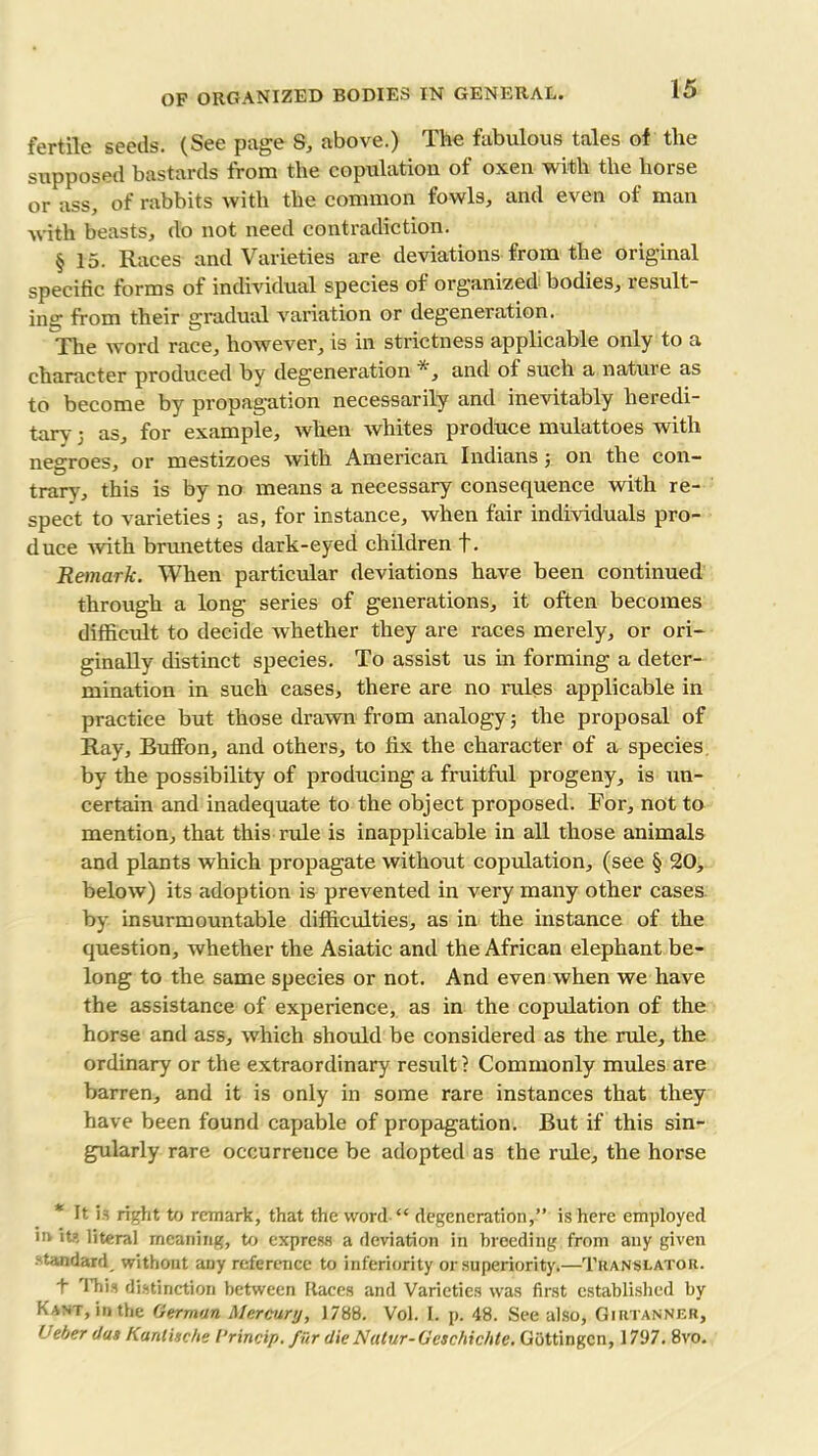 fertile seeds. (See page 8, above.) The fabulous tales of the supposed bastards from the copulation of oxen with the horse or ass, of rabbits with the common fowls, and even of man with beasts, do not need contradiction. § 15. Races and Varieties are deviations from the original specific forms of individual species of organized bodies, result- ing from their gradual variation or degeneration. The word race, however, is in strictness applicable only to a character produced by degeneration *, and of such a nature as to become by propagation necessarily and inevitably heredi- tary j as, for example, when whites produce mulattoes with negroes, or mestizoes with American Indians j on the con- trary, this is by no means a necessary consequence with re- spect to varieties ; as, for instance, when fair individuals pro- duce with brunettes dark-eyed children f. Remark. When particular deviations have been continued through a long series of generations, it often becomes difficult to decide whether they are races merely, or ori- ginally distinct species. To assist us in forming a deter- mination in such cases, there are no rules applicable in practice but those drawn from analogy; the proposal of Ray, Buffon, and others, to fix the character of a species by the possibility of producing a fruitful progeny, is un- certain and inadequate to the object proposed. For, not to mention, that this rule is inapplicable in all those animals and plants which propagate without copulation, (see § 20, below) its adoption is prevented in very many other cases by insurmountable difficulties, as in the instance of the question, whether the Asiatic and the African elephant be- long to the same species or not. And even when we have the assistance of experience, as in the copulation of the horse and ass, which should be considered as the rule, the ordinary or the extraordinary result ? Commonly mules are barren, and it is only in some rare instances that they have been found capable of propagation. But if this sin- gularly rare occurrence be adopted as the rule, the horse * It is right to remark, that the word “ degeneration,” is here employed m its literal meaning, to express a deviation in breeding from any given standard without any reference to inferiority or superiority.—Translator. t 'lliis distinction between Races and Varieties was first established by Kant, in,the German Mercury, 1788. Vol. I. p. 48. See also, Gimanner, Ueber das Kanlisc/te I’rincip. filr dieNatur-Geschichte. Gottingen, 1797. 8vo.