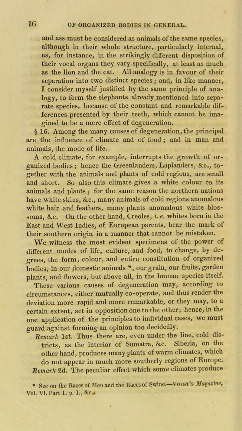 and ass must be considered as animals of the same species, although in their whole structure, particularly internal, as, for instance, in the strikingly different disposition of their vocal organs they vary specifically, at least as much as the lion and the cat. All analogy is in favour of their separation into two distinct species; and, in like manner, I consider myself justified by the same principle of ana- logy, to form the elephants already mentioned into sepa- rate species, because of the constant and remarkable dif- ferences presented by their teeth, which cannot be ima- gined to be a mere effect of degeneration. § 16. Among the many causes of degeneration, the principal are the influence of climate and of food; and in man and animals, the mode of life. A cold climate, for example, interrupts the growth of or- ganized bodies ; hence the Greenlanders, Laplanders, &c., to- gether with the animals and plants of cold regions, are small and short. So also this climate gives a white colour to its animals and plants ; for the same reason the northern nations have white skins, &c., many animals of cold regions anomalous white hair and feathers, many plants anomalous white blos- soms, &c. On the other hand. Creoles, i. e. whites born in the East and West Indies, of European parents, bear the mark of their southern origin in a manner that cannot be mistaken. We witness the most evident specimens of the power of different modes of life, culture, and food, to change, by de- grees, the form, colour, and entire constitution of organized bodies, in our domestic animals *, our grain, our fruits, garden plants, and flowers, but above all, in the human species itself. These various causes of degeneration may, according to circumstances, either mutually co-operate, and thus render the deviation more rapid and more remarkable, or they may, to a certain extent, act in opposition one to the other ■, hence, in the one application of the principles to individual cases, we must guard against forming an opinion too decidedly. Remark 1st. Thus there are, even under the line, cold dis- tricts, as the interior of Sumatra, &c. Siberia, on the other hand, produces many plants of warm climates, which do not appear in much more southerly regions of Europe. Remark 2d. The peculiar effect which some climates produce * See on the Races of Men and the Races of Swine.—Voigt’s Magazine, Vol. VI. Part 1. p. 1., &c.*