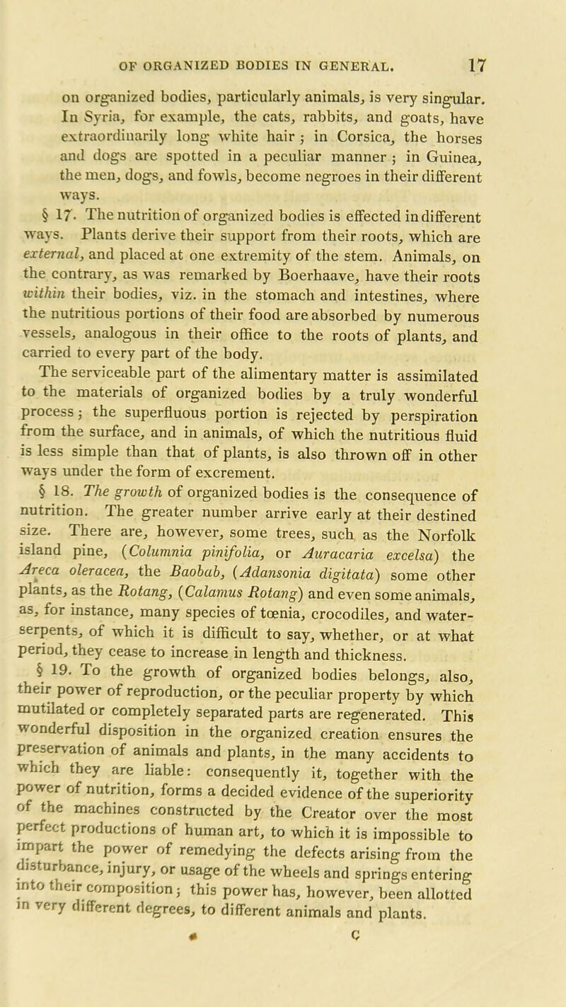 on organized bodies, particularly animals, is very singular. In Syria, for example, the cats, rabbits, and goats, have extraordinarily long white hair ; in Corsica, the horses and dogs are spotted in a peculiar manner ; in Guinea, the men, dogs, and fowls, become negroes in their different ways. § 17. The nutrition of organized bodies is effected indifferent ways. Plants derive their support from their roots, which are external, and placed at one extremity of the stem. Animals, on the contrary, as was remarked by Boerhaave, have their roots within their bodies, viz. in the stomach and intestines, where the nutritious portions of their food are absorbed by numerous vessels, analogous in their office to the roots of plants, and carried to every part of the body. The serviceable part of the alimentary matter is assimilated to the materials of organized bodies by a truly wonderful process 3 the superfluous portion is rejected by perspiration from the surface, and in animals, of which the nutritious fluid is less simple than that of plants, is also thrown off in other ways under the form of excrement. § 18. The growth of organized bodies is the consequence of nutrition. The greater number arrive early at their destined size. There are, however, some trees, such as the Norfolk island pine, (Columnia pinifolia, or Auracaria excelsa) the Areca oleracea, the Baobab, (Adansonia cligitata') some other plants, as the Rotang, (Calamus Rotang) and even some animals, as, for instance, many species of taenia, crocodiles, and water- serpents, of which it is difficult to say, whether, or at what period, they cease to increase in length and thickness. § 19. fo the growth of organized bodies belongs, also, their power of reproduction, or the peculiar property by which mutdated or completely separated parts are regenerated. This wonderful disposition in the organized creation ensures the preserv ation of animals and plants, in the many accidents to which they are liable: consequently it, together with the power of nutrition, forms a decided evidence of the superiority of the machines constructed by the Creator over the most perfect productions of human art, to which it is impossible to impart the power of remedying the defects arising from the disturbance, injury, or usage of the wheels and springs entering into their composition; this power has, however, been allotted in very different degrees, to different animals and plants. « C