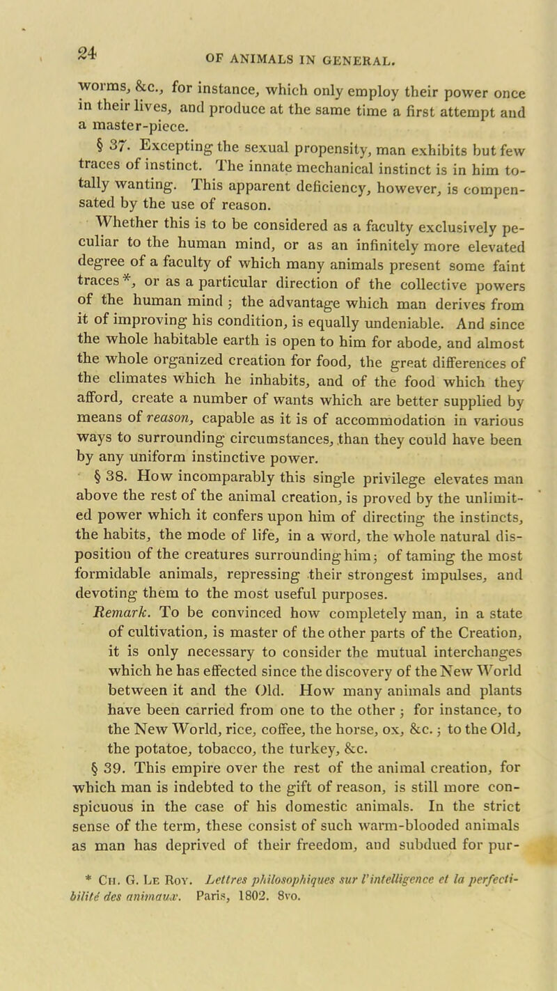 OF ANIMALS IN GENERAL. woims, &c., for instance, which only employ their power once in their lives, and produce at the same time a first attempt and a master-piece. § 3/. Excepting the sexual propensity, man exhibits but few traces of instinct, 'ihe innate mechanical instinct is in him to- tally wanting. This apparent deficiency, however, is compen- sated by the use of reason. Whether this is to be considered as a faculty exclusively pe- culiar to the human mind, or as an infinitely more elevated degree of a faculty of which many animals present some faint traces *, or as a particular direction of the collective powers of the human mind ; the advantage which man derives from it of improving his condition, is equally undeniable. And since the whole habitable earth is open to him for abode, and almost the whole organized creation for food, the great differences of the climates which he inhabits, and of the food which they afford, create a number of wants which are better supplied by means of reason, capable as it is of accommodation in various ways to surrounding circumstances, than they could have been by any uniform instinctive power. § 38. How incomparably this single privilege elevates man above the rest of the animal creation, is proved by the unlimit- ed power which it confers upon him of directing the instincts, the habits, the mode of life, in a word, the whole natural dis- position of the creatures surrounding him; of taming the most formidable animals, repressing their strongest impulses, and devoting them to the most useful purposes. Remark. To be convinced how completely man, in a state of cultivation, is master of the other parts of the Creation, it is only necessary to consider the mutual interchanges which he has effected since the discovery of the New World between it and the Old. How many animals and plants have been carried from one to the other; for instance, to the New World, rice, coffee, the horse, ox, &c.; to the Old, the potatoe, tobacco, the turkey, &c. § 39. This empire over the rest of the animal creation, for which man is indebted to the gift of reason, is still more con- spicuous in the case of his domestic animals. In the strict sense of the term, these consist of such warm-blooded animals as man has deprived of their freedom, and subdued for pur- * Cm. G. Le Roy. Lett res philosophiques sur l’ intelligence ct la perfecti- bilite des animaux. Paris, 1802. 8vo.