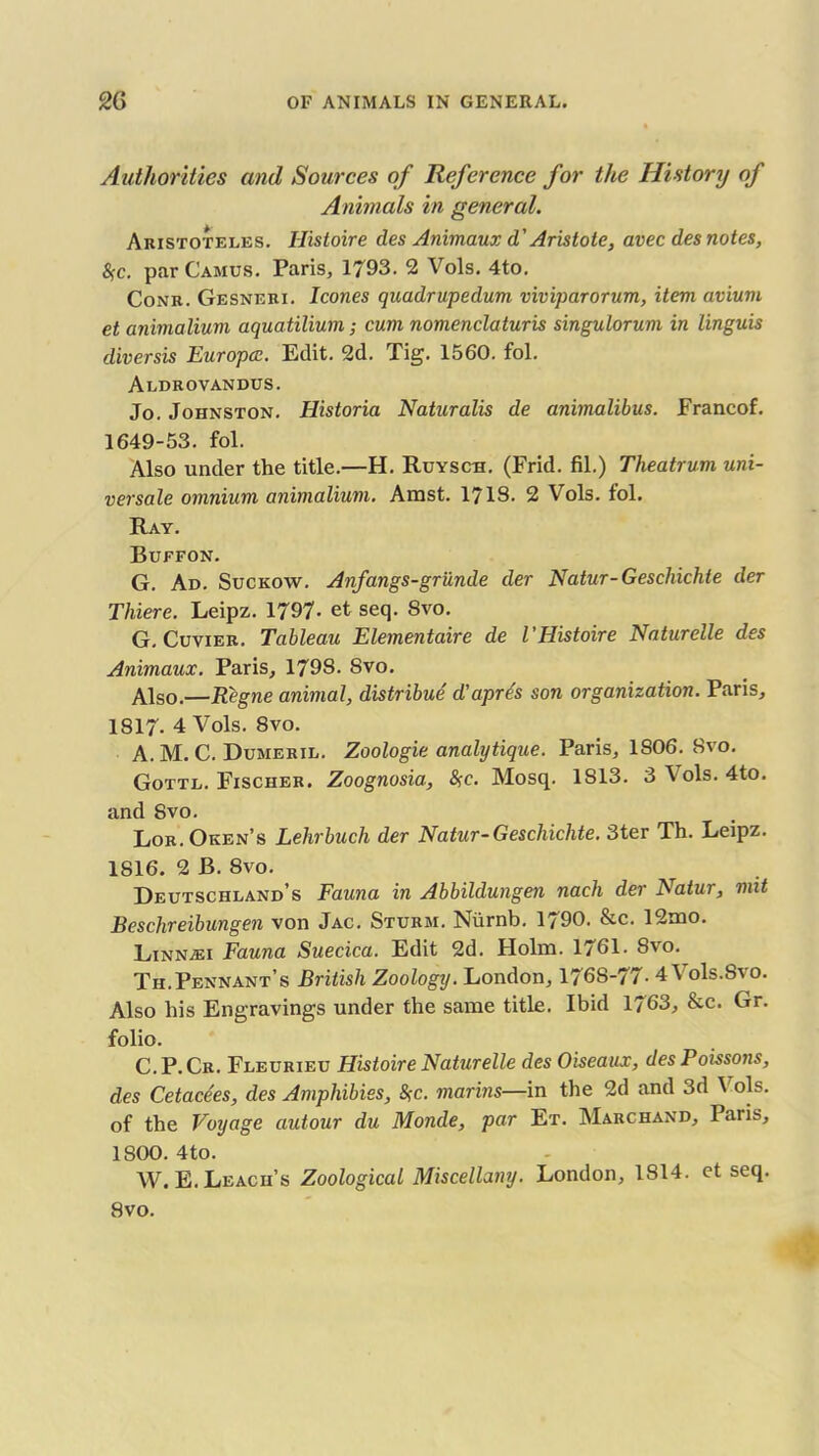 Authorities and Sources of Reference for the History of Animals in general. Aristotei.es. Histoire des Animaux d'Aristote, avec des notes, fyc. par Camus. Paris, 1793. 2 Vols. 4to. Conr. Gesneri. leones quadrupedum viviparorum, item avium et animalium aquatilium; cum nomenclaturis singulorum in linguis diversis Europcc. Edit. 2d. Tig. 1560. fol. Aldrovandus. Jo. Johnston. Historia Naturalis de animalibus. Francof. 1649-53. fol. Also under the title.—H. Ruyscb. (Frid. fil.) Theatrum uni- versale omnium animalium. Amst. 1718. 2 Vols. fol. Ray. Buffon. G. Ad. Suckow. Anfangs-griinde der Natur-Geschichte der Thiere. Leipz. 1797- et seq. 8vo. G. Cuvier. Tableau Elementaire de l’Histoire Naturelle des Animaux. Paris, 1798. Svo. Also.—Regne animal, distribue d'apre's son organization. Paris, 1817. 4 Vols. Svo. A. M. C. Dumeril. Zoologie analytique. Paris, 1806. Bvo. Gottl. Fischer. Zoognosia, %c. Mosq. 1S13. 3 Vols. 4to. and Svo. Lor. Oken’s Lehrbuch der Natur-Geschichte. 3ter Th. Leipz. 1816. 2 B. 8vo. Deutschland’s Fauna in Abbildungen nach der Natur, mit Beschreibungen von Jac. Sturm. Niirnb. 1790. &c. 12mo. Linn^ei Fauna Suecica. Edit 2d. Holm. 1761. Svo. Th.Pennant’s British Zoology. London, 1768-77- 4 Vols.Svo. Also his Engravings under the same title. Ibid 1763, &c. Gr. folio. C.P.Cr. Fleurieu Histoire Naturelle des Oiseaux, des Poissons, des Cetacees, des Amphibies, $c. marins—in the 2d and 3d 1 ols. of the Voyage autour du Monde, par Et. Marchand, Paris, 1800. 4to. AV. E. Leach’s Zoological Miscellany. London, 1814. et seq. Svo.