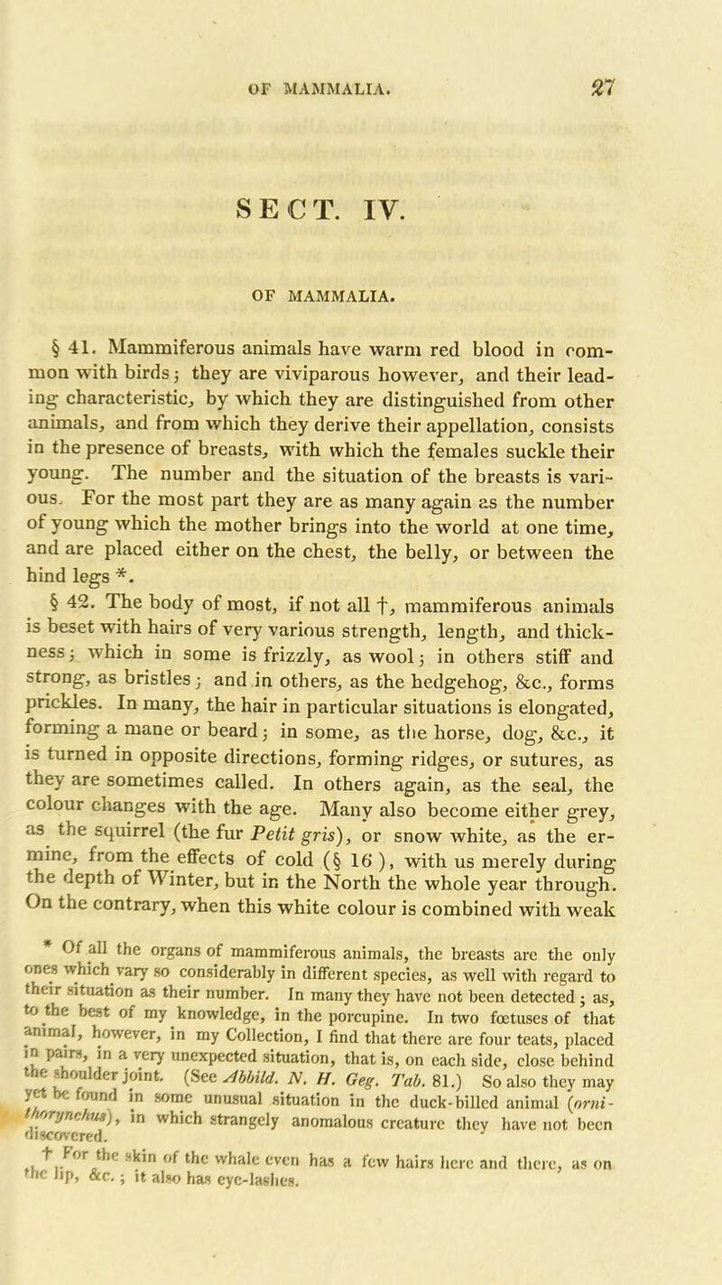 SECT. IV. OF MAMMALIA. § 41. Mammiferous animals have warm red blood in com- mon with birds 3 they are viviparous however, and their lead- ing characteristic, by which they are distinguished from other animals, and from which they derive their appellation, consists in the presence of breasts, with which the females suckle their young. The number and the situation of the breasts is vari- ous. For the most part they are as many again as the number of young which the mother brings into the world at one time, and are placed either on the chest, the belly, or between the hind legs *. § 42. The body of most, if not all f, mammiferous animals is beset with hairs of very various strength, length, and thick- ness 3 which in some is frizzly, as wool 3 in others stiff and strong, as bristles 3 and in others, as the hedgehog, &c., forms prickles. In many, the hair in particular situations is elongated, forming a mane or beard 3 in some, as the horse, dog, &c., it is turned in opposite directions, forming ridges, or sutures, as they are sometimes called. In others again, as the seal, the colour changes with the age. Many also become either grey, as the squirrel (the fur Petit gris), or snow white, as the er- mine, from the effects of cold (§ 16‘), with us merely during the depth of Winter, but in the North the whole year through. On the contrary, when this white colour is combined with weak Of all the organs of mammiferous animals, the breasts are the only ones which vary so considerably in different species, as well with regard to their situation as their number. In many they have not been detected 3 as, to the best of my knowledge, in the porcupine. In two foetuses of that animal, however, in my Collection, I find that there are four teats, placed in pairs, in a very unexpected situation, that is, on each side, close behind the shoulder joint. (See stbhild. N. H. Geg. Tab. 81.) So also they may yet be found in some unusual situation in the duck-billed animal (orni- ortjnckm), in which strangely anomalous creature they have not been discovered. ,+..For thc kin of tf>c whale even has a few hairs here and there, as on the lip, See.; it also has eye-lashes.