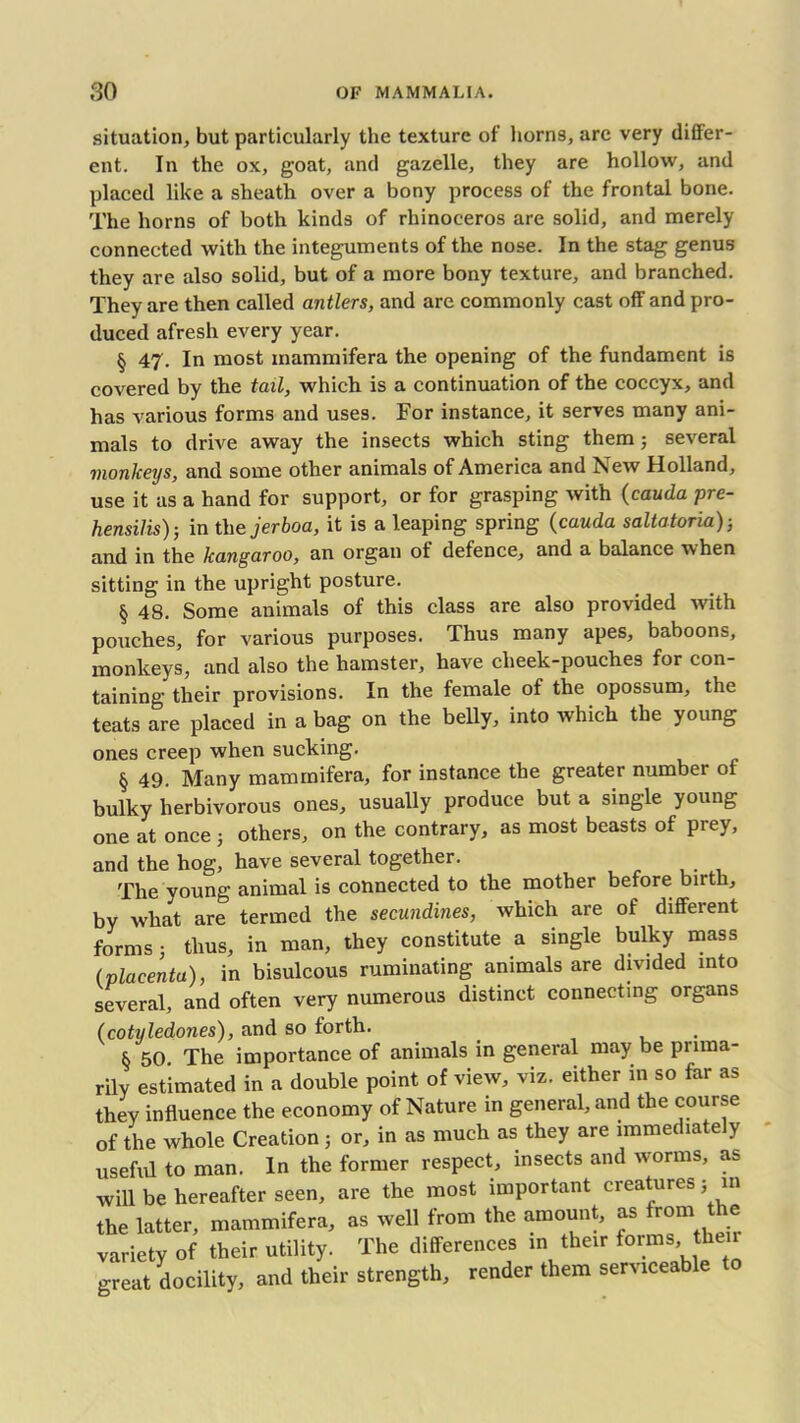 situation, but particularly the texture of horns, arc very differ- ent. In the ox, goat, and gazelle, they are hollow, and placed like a sheath over a bony process of the frontal bone. The horns of both kinds of rhinoceros are solid, and merely connected with the integuments of the nose. In the stag genus they are also solid, but of a more bony texture, and branched. They are then called antlers, and are commonly cast off and pro- duced afresh every year. § 47. In most mammifera the opening of the fundament is covered by the tail, which is a continuation of the coccyx, and has various forms and uses. For instance, it serves many ani- mals to drive away the insects which sting them ; several monkeys, and some other animals of America and New Holland, use it as a hand for support, or for grasping with (cauda pre- hensilis) ; in the jerboa, it is a leaping spring (cauda saltatoria); and in the kangaroo, an organ of defence, and a balance when sitting in the upright posture. § 48. Some animals of this class are also provided with pouches, for various purposes. Thus many apes, baboons, monkeys, and also the hamster, have cheek-pouches for con- taining their provisions. In the female of the opossum, the teats are placed in a bag on the belly, into which the young ones creep when sucking. § 49. Many mammifera, for instance the greater number of bulky herbivorous ones, usually produce but a single young one at once 3 others, on the contrary, as most beasts of prey, and the hog, have several together. The young animal is connected to the mother before birth, by what are termed the secundines, which are of different forms; thus, in man, they constitute a single bulky mass (placenta), in bisulcous ruminating animals are divided into several, and often very numerous distinct connecting organs (cotyledones), and so forth. & 50. The importance of animals in general may be prima- rily estimated in a double point of view, viz. either in so far as they influence the economy of Nature in general, and the course r\f thfi whole Creation ; or, in as much as they are immediate y