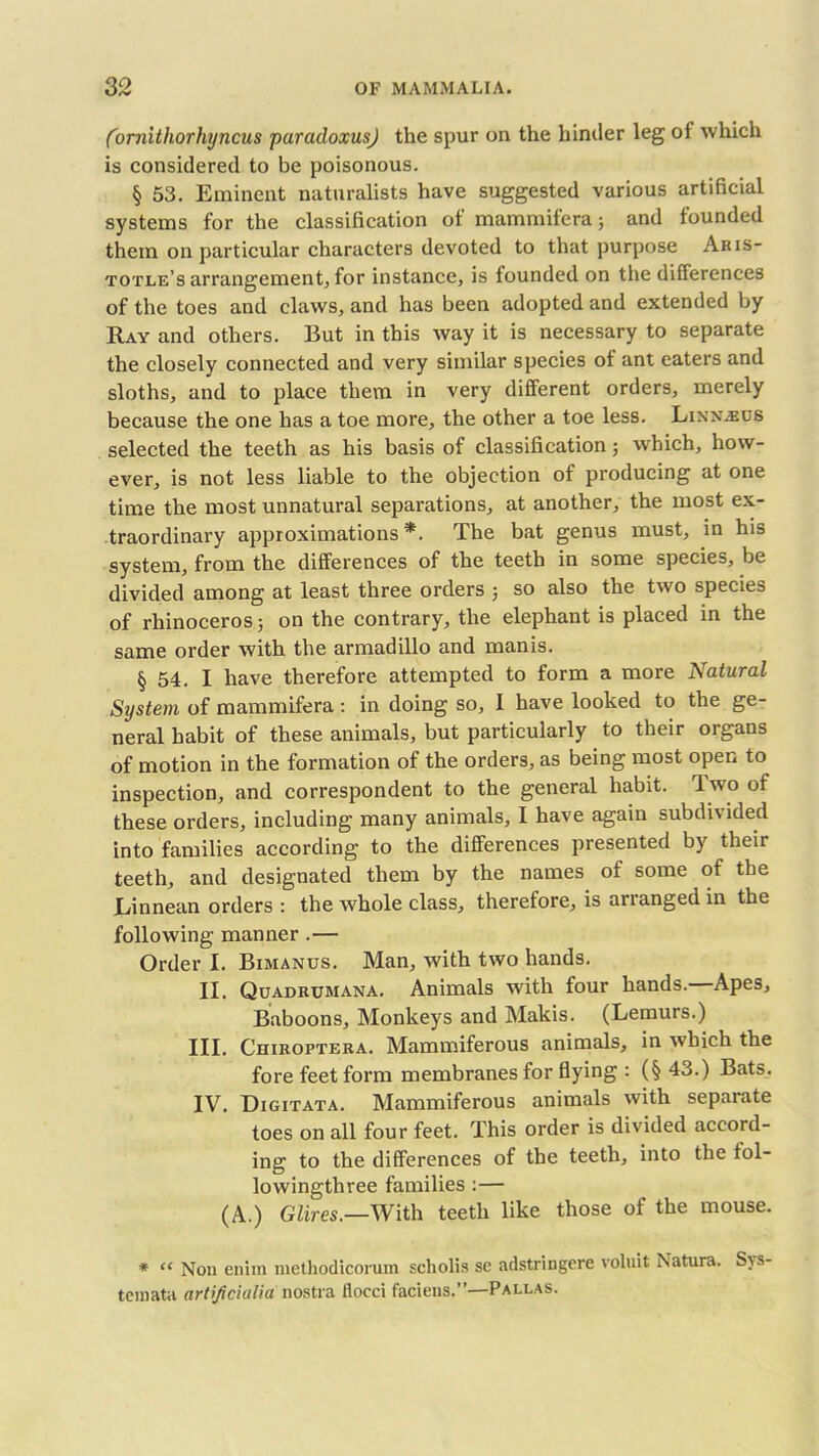 (ornithorhyncus paradoxus) the spur on the hinder leg of which is considered to be poisonous. § 53. Eminent naturalists have suggested various artificial systems for the classification of mammifera; and founded them on particular characters devoted to that purpose Aris- totle’s arrangement, for instance, is founded on the differences of the toes and claws, and has been adopted and extended by Ray and others. But in this way it is necessary to separate the closely connected and very similar species of ant eaters and sloths, and to place them in very different orders, merely because the one has a toe more, the other a toe less. Linn^us selected the teeth as his basis of classification; which, how- ever, is not less liable to the objection of producing at one time the most unnatural separations, at another, the most ex- traordinary approximations *. The bat genus must, in his system, from the differences of the teeth in some species, be divided among at least three orders ; so also the two species of rhinoceros; on the contrary, the elephant is placed in the same order with the armadillo and manis. § 54. I have therefore attempted to form a more Natural System of mammifera: in doing so, 1 have looked to the ge- neral habit of these animals, but particularly to their organs of motion in the formation of the orders, as being most open to inspection, and correspondent to the general habit. Two of these orders, including many animals, I have again subdivided into families according to the differences presented by their teeth, and designated them by the names of some of the JLinnean orders : the whole class, therefore, is arianged in the following manner .— Order I. Bimanus. Man, with two hands. II. Quadrumana. Animals with four hands.—Apes, Baboons, Monkeys and Makis. (Lemurs.) III. Chiroptera. Mammiferous animals, in which the fore feet form membranes for flying : (§ 43.) Bats. IV. Digitata. Mammiferous animals with separate toes on all four feet. This order is divided accord- ing to the differences of the teeth, into the fol- io wingthree families :— (A.) Glires.—With teeth like those of the mouse. * “ Non enim methodicorum scholis se adstringere voluit Natura. S; s- temata artijicialia nostra flocci faciens.”—Pallas.
