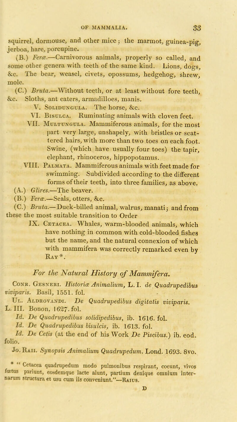 squirrel, dormouse, and other mice ; the marmot, guinea-pig, jerboa, hare, porcupine. (B.) Feres.—Carnivorous animals, properly so called, and some other genera with teeth of the same kind. Lions, dogs, &c. The bear, weasel, civets, opossums, hedgehog, shrew, mole. (C.) Bruta.—Without teeth, or at least without fore teeth, &c. Sloths, ant eaters, armadilloes, manis. V. Solidungula. The horse, &c. VI. Bisulca. Ruminating animals with cloven feet. VII. Multungula. Mammiferous animals, for the most part very large, unshapely, with bristles or scat- tered hairs, with more than two toes on each foot. Swine, (which have usually four toes) the tapir, elephant, rhinoceros, hippopotamus. VIII. Palmata. Mammiferous animals with feet made for swimming. Subdivided according to the different forms of their teeth, into three families, as above. (A.) Glires.—The beaver. (B.) Feres.—Seals, otters, &c. (C.) Bruta.—Duck-billed animal, walrus, manatij and from these the most suitable transition to Order IX. Cetacea. Whales, warm-blooded animals, which have nothing in common with cold-blooded fishes but the name, and the natural connexion of which with mammifera was correctly remarked even by Ray*. For the Natural History of Mammifera. Coxk. Gesneri. Histories Animalium, L. I. de Quadrupedibus viviparis. Basil, 1551. fol. Ul. Aldrovandi. De Quadrupedibus digitatis viviparis. L. III. Bonon. 1627. fol. Id. De Quadrupedibus solidipedibus, ib. 1616. fol. Id. De Quadrupedibus bisulcis, ib. 1613. fol. Id. De Cetis (at the end of his Work De Piscibus.) ib. eod. folio. Jo. Raii. Synopsis Animalium Quadrupedum. Lond. 1693. 8vo. Cetacea quadrupedum modo pulmonibus respirant, coeunt, vivos feetus pariunt, eosdemque lacte alunt, partium denique omnium inter- narum structura et usu cum iis conveniunt.”—Raius. D