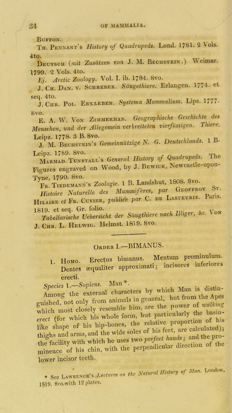 Buffon. Tii. Pennant’s History of Quadrupeds. Lond. 1781. 2 Vols. 4t°. . Deutsch Quit Zusdtzen von J. M. Beciistein.) Weimar. 1799. 2 Vols. 4to. Ej. Arctic Zoology. Vol. I. ib. 1784. 8vo. J. Ch. Dan. v. Schreber. Suugethiere. Erlangen. l?/4. et seq. 4to. „ j Ciir. Pol. Erxleben. Systema Mammalium. Lips. 1 ill- 8'e. A. W. Von Zimmerman. Geographisclie Geschkhte des Menschen, und der Allegemein verbreitelen vierfussigen. There. Leipz. 1778. 3 B. 8vo. .. , . p J. M. Beciistbin’s Gemeinniltzige N. G. Deutschlands. 1 !»■ Leipz. 17&9- 8vo. , , rpr Marmad. Tun stall’s General History of Quadrupeds. The Figures engraved on Wood, by J. Bewick, Newcastle-upon- Tvne, 1790. 8vo. „ „ Fb Tiedemann’s Zoologie. 1 B. Landshut, 1808. Svo. Histoire Naturelle des Mammif'eres, par Geoffroy t Hilaire et Fr. Cuvier, publide par C. de Lasteyrie. P 1819. et seq. Gr. folio. v Tabellarische Uebersicht der Sdugthiere nach Ilhger, *c. V on J. Chr. L. Helwig. Helmst. 1819. Svo. Order I.-—BIMANUS. 1 Homo. Erectus bimanus. Mentum prominulum. Dentes lequaliter approximate 3 incisores infenores erecti. Among^tlie^exteriial ^characters by which Man is clistin- nuished Snot only from animals in general, but from the Ap i S5.-S. mtaence^oMds drii^wlrt^the perpendicular direction of the lower incisor teeth. . See Lawrenob's uh„„ m «<*> «*» °f 1919. 8vo.with 12 plates.