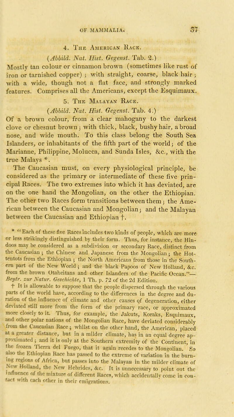 4. The American Race. (Abbild. Nat. Hist. Gegenst. Tab. 2.) Mostly tan colour or cinnamon brown (sometimes like rust of iron or tarnished copper) ; with straight, coarse, black hair ; with a wide, though not a flat face, and strongly marked features. Comprises all the Americans, except the Esquimaux. 5. The Malayan Race. (Abbilcl. Nat. Hist. Gegenst. Tab. 4.) Of a brown colour, from a clear mahogany to the darkest clove or chesnut brown with thick, black, bushy hair, a broad nose, and wide mouth. To this class belong the South Sea Islanders, or inhabitants of the fifth part of the world; of the Marianne, Philippine, Molucca, and Sunda Isles, &c., with the true Malays *. The Caucasian must, on every physiological principle, be considered as the primary or intermediate of these five prin- cipal Races. The two extremes into which it has deviated, are on the one hand the Mongolian, on the other the Ethiopian. The other two Races form transitions between them; the Ame- rican between the Caucasian and Mongolian; and the Malayan between the Caucasian and Ethiopian f. * “Each of these five Races includes two kinds of people, which are more or les3 strikingly distinguished by their form. Thus, for instance, the Hin- doos may be considered as a subdivision or secondary Race, distinct from the Caucasian; the Chinese and Japanese from the Mongolian; the Hot- tentots from the Ethiopian ; the North Americans from those in the South- ern part of the New World; and the black Papoos of New Holland, &c. from the brown Otakeitans and other Islanders of the Pacific Ocean.”— Beytr. zur Natur. Geschichte, 1 Th. p. 72 of the 2d Edition. t It is allowable to suppose that the people dispersed through the various parts of the world have, according to the differences in the degree and du- ration of the influence of climate and other causes of degeneration, either deviated still more from the form of the primary race, or approximated more closely to it. Thus, for example, the Jakuts, Koraks, Esquimaux, and other polar nations of the Mongolian Race, have deviated considerably from the Caucasian Race j whilst on the other hand, the American, placed at a greater distance, but in a milder climate, has in an equal degree ap- proximated ; and it is only at the Southern extremity of the Continent, in the frozen Tierra del Fuego, that it again recedes to the Mongolian. So also the Ethiopian Race has passed to the extreme of variation in the burn- ing regions of Africa, but passes into the Malayan in the milder climate of New Holland, the New Hebrides, &c. It is unnecessary to point out the in uence of the mixture of different Races, which accidentally come in con- tact with each other in their emigrations.