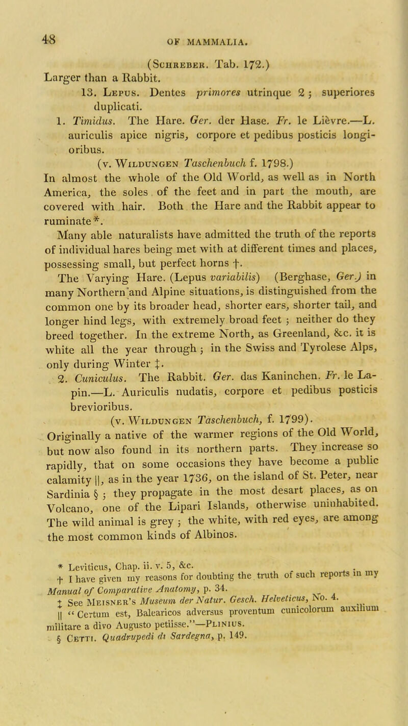 (Sciireber. Tab. 172.) Larger than a Rabbit. 13. Lepus. Dentes primores utrinque 2 ; superiores duplicate 1. Timidus. The Hare. Ger. der Hase. Fr. le Li&vre.—L. auriculis apice nigris, corpore et pedibus posticis longi- oribus. (v. Wildungen Tasclienbuch f. 1798.) In almost the whole of the Old World, as well as in North America, the soles of the feet and in part the mouth, are covered with hair. Both the Hare and the Rabbit appear to ruminate* * * §. Many able naturalists have admitted the truth of the reports of individual hares being met with at different times and places, possessing small, but perfect horns f. The Varying Hare. (Lepus variabilis) (Berghase, Ger.) in many Northern'and Alpine situations, is distinguished from the common one by its broader head, shorter ears, shorter tail, and longer hind legs, with extremely broad feet ; neither do they breed together. In the extreme North, as Greenland, &c. it is white all the year through ; in the Swiss and Tyrolese Alps, only during Winter %. 2. Cuniculus. The Rabbit. Ger. das Kaninchen. Fr. le La- pin.—L. Auriculis nudatis, corpore et pedibus posticis brevioribus. (v. Wildungen Tasclienbuch, f. 1799). Originally a native of the warmer regions of the Old World, but now also found in its northern parts. They increase so rapidly, that on some occasions they have become a public calamity ||, as in the year 1736, on the island of St. Peter, near Sardinia § ; they propagate in the most desart places, as on Volcano, one of the Lipari Islands, otherwise uninhabited. The wild animal is grey ; the white, with red eyes, are among the most common kinds of Albinos. * Leviticus, Chap. ii. v. 5, &c. + I have given my reasons for doubting the truth of such reports in my Manual of Comparative Anatomy, p. 34. + See Meisner’s Museum der Natur. Gesch. Helveticus, No. 4. J “ Certurn est, Balearicos adversus proven turn cunicolorum auxihum militare a divo Augusto petiisse.”—Plinius. § Cetti. Quadrupedi dt Sardegna, p. 149.