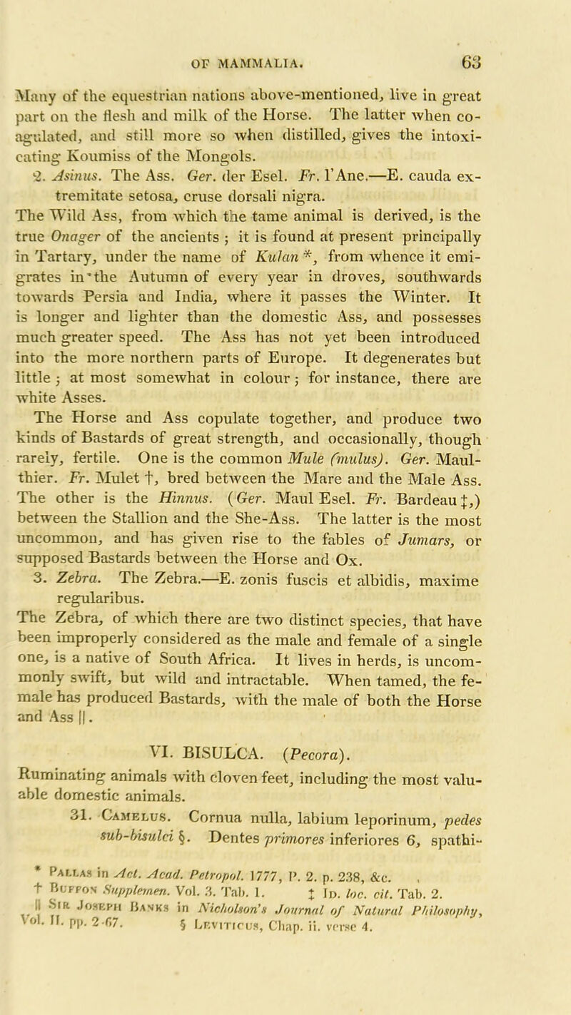 Many of the equestrian nations above-mentioned, live in great part on the flesh and milk of the Horse. The latter when co- agulated, and still more so when distilled, gives the intoxi- cating Koumiss of the Mongols. l2. A sinus. The Ass. Ger. der Esel. Fr. l’Ane.—E. cauda ex- tremitate setosa, cruse dorsali nigra. The Wild Ass, from which the tame animal is derived, is the true Onager of the ancients ; it is found at present principally in Tartary, under the name of Kulan *, from whence it emi- grates in'the Autumn of every year in droves, southwards towards Persia and India, where it passes the Winter. It is longer and lighter than the domestic Ass, and possesses much greater speed. The Ass has not yet been introduced into the more northern parts of Europe. It degenerates but little at most somewhat in colour ; for instance, there are white Asses. The Horse and Ass copulate together, and produce two kinds of Bastards of great strength, and occasionally, though rarely, fertile. One is the common Mule fmulusj. Ger. Maul- thier. Fr. Mulet f, bred between the Mare and the Male Ass. The other is the Hinnus. (Ger. Maul Esel. Fr. Bardeau ;};,) between the Stallion and the She-Ass. The latter is the most uncommon, and has given rise to the fables of Jumars, or supposed Bastards between the Horse and Ox. 3. Zebra. The Zebra.—E. zonis fuscis et albidis, maxime regularibus. The Zebra, of which there are two distinct species, that have been improperly considered as the male and female of a single one, is a native of South Africa. It lives in herds, is uncom- monly swift, but wild and intractable. When tamed, the fe- male has produced Bastards, with the male of both the Horse and Ass ||. VI. BISULCA. (Pecora). Ruminating animals with cloven feet, including the most valu- able domestic animals. 31. Gamelus. Cornua nulla, labium leporinum, pedes sub-bisulci §. Dentes primores inferiores 6, spathi- Pallas in slot. Acarl. Petropol. 1777, P. 2. p. 238, &c. t Buffos Supplernen. Vol. 3. Tab. I. + Id. Ion. cit. Tab. 2. II Sia Joseph Banks in Nicholson’s Journal of Natural Philosophy,