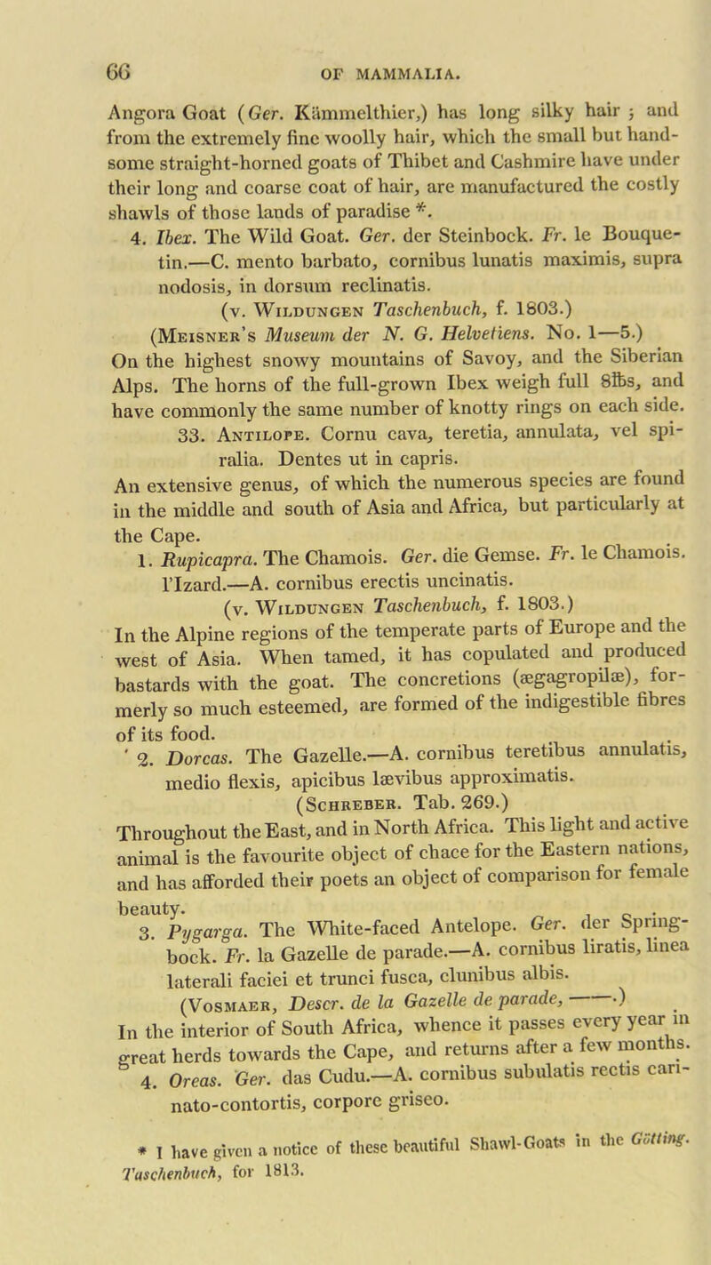 Angora Goat (Ger. Kammelthier,) has long silky hair 3 and from the extremely fine woolly hair, which the small but hand- some straight-horned goats of Thibet and Cashmire have under their long and coarse coat of hair, are manufactured the costly shawls of those lands of paradise *. 4. Ibex. The Wild Goat. Ger. der Steinbock. Ft. le Bouque- tin.—C. mento barbato, cornibus lunatis maximis, supra nodosis, in dorsum reclinatis. (v. Wildungen Taschenbuch, f. 1803.) (Meisner’s Museum der N. G. Helvetiens. No. 1—5.) On the highest snowy mountains of Savoy, and the Siberian Alps. The horns of the full-grown Ibex weigh full 8lbs, and have commonly the same number of knotty rings on each side. 33. Antilope. Cornu cava, teretia, annulata, vel spi- ralia. Dentes ut in capris. An extensive genus, of which the numerous species are found in the middle and south of Asia and Africa, but particularly at the Cape. 1. Rupicapra. The Chamois. Ger. die Gemse. Fr. le Chamois, l’lzard.—A. cornibus erectis uncinatis. (v. Wildungen Taschenbuch, f. 1803.) In the Alpine regions of the temperate parts of Europe and the west of Asia. When tamed, it has copulated and produced bastards with the goat. The concretions (ajgagropilie), for- merly so much esteemed, are formed of the indigestible fibres of its food. ' 2. Dorcas. The Gazelle.—A. cornibus teretihus annulatis, medio flexis, apicibus laevibus approximate. (Schreber. Tab. 269.) Throughout the East, and in North Africa. This light and active animal is the favourite object of chace for the Eastern nations, and has afforded their poets an object of comparison for female beauty. , . 3. Pygarga. The White-faced Antelope. Ger. der Spring- bock. Fr. la Gazelle de parade.—A. cornibus liratis, linea laterali faciei et trunci fusca, clunibus albis. (Vosmaer, Descr. de la Gazelle de parade, •) In the interior of South Africa, whence it passes every year m great herds towards the Cape, and returns after a few months. & 4. Oreas. Ger. das Cudu.—A. cornibus subulatis rectis can- nato-contortis, corpore griseo. * I have given a notice of these beautiful Shawl-Goats in the Gutting. Taschenbuch, for 1813.