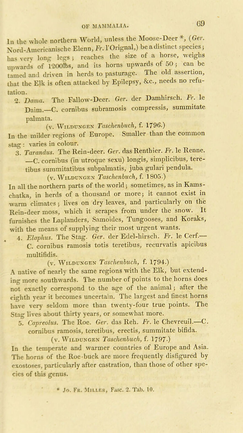 G9 In the whole northern World, unless the Moose-Deer *, (Ger. Nord-Amerieanische Elenn, Fr. l’Orignal,) be a distinct species; has very long legs ; reaches the size of a horse, weighs upwards of 1200tfes, and its horns upwards of 50 5 can be tamed and driven in herds to pasturage. The old assertion, that the Elk is often attacked by Epilepsy, &c., needs no refu- tation. 2. Dama. The Fallow-Deer. Ger. der Damhirsch. Fr. le Daim.—C. cornibus subramosis compressis, summitate palmata. (v. WlLDUNGEN Taschenbuch, f. 1796.) In the milder regions of Europe. Smaller than the common stag : varies in colour. 3. Tarandus. The Rein-deer. Ger. das Renthier. Fr. le Renne. —C. cornibus (in utroque sexu) longis, simplicibus, tere- tibus summitatibus subpalmatis, juba gulari pendula. (v. Wildungen Taschenbuch, f. 1805.) In all the northern parts of the world; sometimes, as in Kams- chatka, in herds of a thousand or more; it cannot exist in warm climates; lives on dry leaves, and particularly on the Rein-deer moss, which it scrapes from under the snow. It furnishes the Laplanders, Samoides, Tungooses, and Koraks, with the means of supplying their most urgent wants. 4. Elaphus. The Stag. Ger. der Edel-hirsch. Fr. le Cerf.— C. cornibus ramosis totis teretibus, recurvatis apicibus multifidis. (v. Wildungen Taschenbuch, f. 1794.) A native of nearly the same regions with the Elk, but extend- ing more southwards. The number of points to the horns does not exactly correspond to the age of the animal; after the eighth year it becomes uncertain. The largest and finest horns have very seldom more than twenty-four true points. The Stag lives about thirty years, or somewhat more. 5. Capreolus. The Roe. Ger. das Reh. Fr. le Chevreuil.—C. cornibus ramosis, teretibus, erectis, summitate bifida. (v. Wildungen Taschenbuch, f. 1797-) In the temperate and warmer countries of Europe and Asia. The horns of the Roe-buck are more frequently disfigured by exostoses, particularly after castration, than those of other spe- cies of this genus.