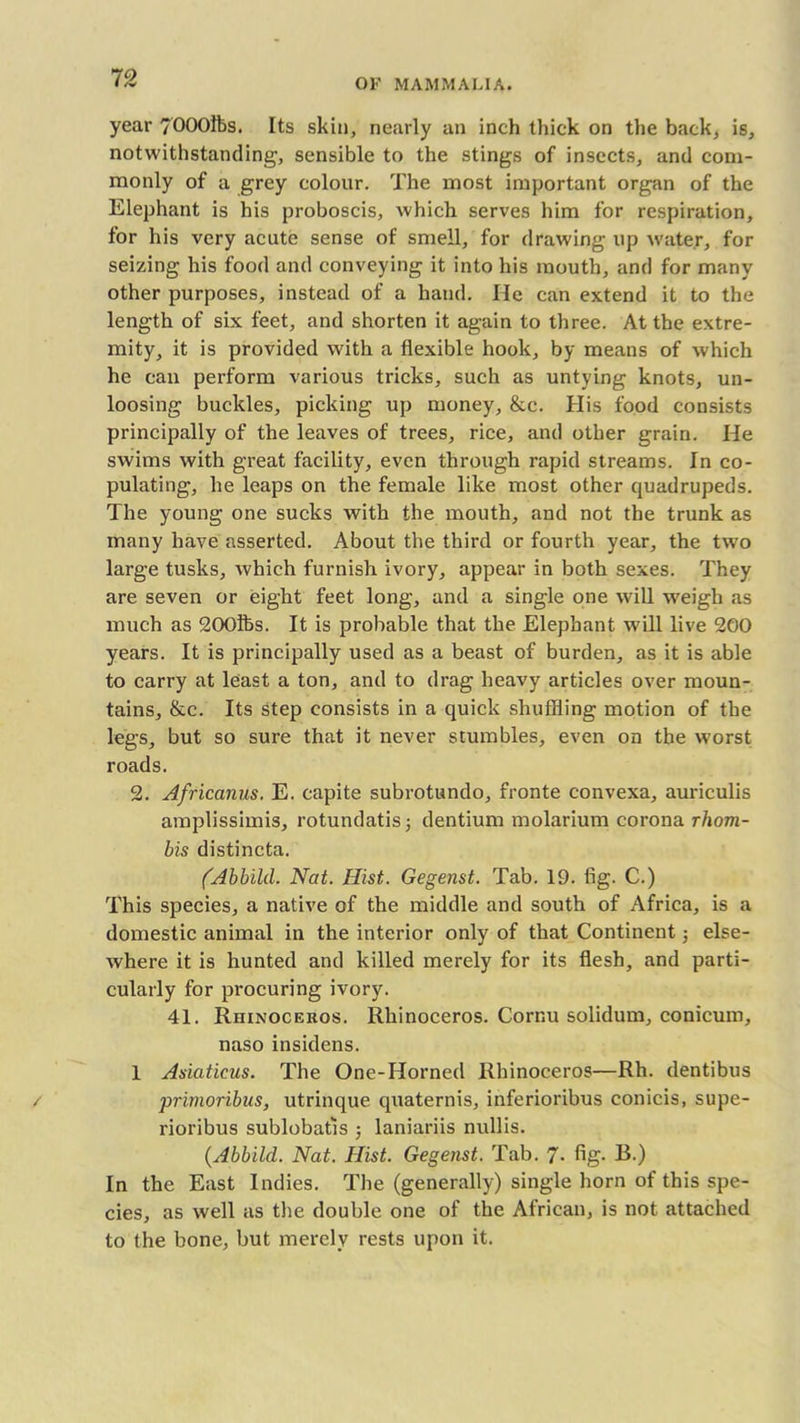 year 7000ft>s. Its skin, nearly an inch thick on the back, is, notwithstanding, sensible to the stings of insects, and com- monly of a grey colour. The most important organ of the Elephant is his proboscis, which serves him for respiration, for his very acute sense of smell, for drawing up water, for seizing his food and conveying it into his mouth, and for many other purposes, instead of a hand. lie can extend it to the length of six feet, and shorten it again to three. At the extre- mity, it is provided with a flexible hook, by means of which he can perform various tricks, such as untying knots, un- loosing buckles, picking up money, &c. His food consists principally of the leaves of trees, rice, and other grain. He swims with great facility, even through rapid streams. In co- pulating, he leaps on the female like most other quadrupeds. The young one sucks with the mouth, and not the trunk as many have asserted. About the third or fourth year, the two large tusks, which furnish ivory, appear in both sexes. They are seven or eight feet long, and a single one will weigh as much as 200ifcs. It is probable that the Elephant will live 200 years. It is principally used as a beast of burden, as it is able to carry at least a ton, and to drag heavy articles over moun- tains, &c. Its step consists in a quick shuffling motion of the legs, but so sure that it never stumbles, even on the worst roads. 2. Africanus. E. capite subrotundo, fronte convexa, auriculis amplissimis, rotundatis; dentium molarium corona rhom- bis distincta. (Abbild. Nat. Hist. Gegenst. Tab. 19. fig. C.) This species, a native of the middle and south of Africa, is a domestic animal in the interior only of that Continent j else- where it is hunted and killed merely for its flesh, and parti- cularly for procuring ivory. 41. Rhinoceros. Rhinoceros. Cornu solidum, conicum, naso insidens. 1 Asiaticus. The One-Horned Rhinoceros—Rh. dentibus primoribus, utrinque quaternis, inferioribus conicis, supe- rioribus sublobatis ; laniariis nullis. (Abbild. Nat. Ilist. Gegenst. Tab. 7- fig- B.) In the East Indies. The (generally) single horn of this spe- cies, as well as the double one of the African, is not attached to the bone, but merely rests upon it.