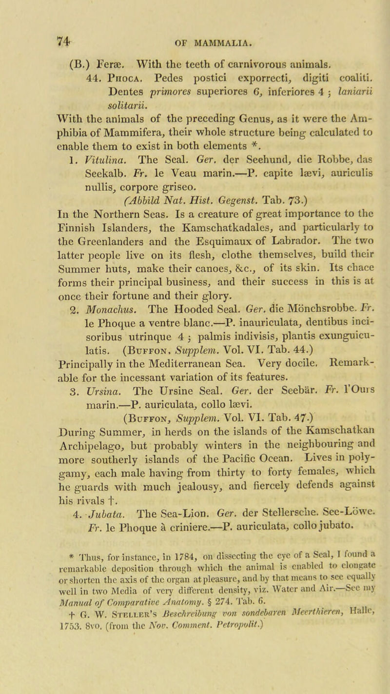 (B.) Ferae. With the teeth of carnivorous animals. 44. Phoca. Pedes postici exporrecti, digiti coaliti. Dentes primores superiores 6, inferiores 4 ; laniarii solitarii. With the animals of the preceding Genus, as it were the Am- phibia of Mammifera, their whole structure being calculated to enable them to exist in both elements *. 1. Vitulina. The Seal. Ger. der Seehund, die Robbe, das Seekalb. Fr. le Veau marin.—P. capite laevi, auriculis nullis, corpore griseo. (Abbild Nat. Hist. Gegenst. Tab. 73.) In the Northern Seas. Is a creature of great importance to the Finnish Islanders, the Kamschatkadales, and particularly to the Greenlanders and the Esquimaux of Labrador. The two latter people live on its flesh, clothe themselves, build their Summer huts, make their canoes, &c., of its skin. Its chace forms their principal business, and their success in this is at once their fortune and their glory. 2. Monachus. The Hooded Seal. Ger. die Monchsrobbe. Fr. le Phoque a ventre blanc.—P. inauriculata, dentibus inci- soribus utrinque 4 5 palmis indivisis, plantis exunguicu- latis. (Buffon. Supplem. Vol. VI. Tab. 44.) Principally in the Mediterranean Sea. Very docile. Remark- able for the incessant variation of its features. 3. Ursina. The Ursine Seal. Ger. der Seebar. Fr. l’Ours marin.—P. auriculata, collo laevi. (Buffon, Supplem. Vol. VI. Tab. 47-) During Summer, in herds on the islands of the Kamschatkan Archipelago, but probably winters in the neighbouring and more southerly islands of the Pacific Ocean. Lives in poly- gamy, each male having from thirty to forty females, which he guards with much jealousy, and fiercely defends against his rivals f. 4. Jubata. The Sea-Lion. Ger. der Stellerscbe. See-Lowe. Fr. le Phoque a criniere.—P. auriculata, collo jubato. * Thus, for instance, in 1784, on dissecting the eye of a Seal, I found a remarkable deposition through which the animal is enabled to elongate or shorten the axis of the organ at pleasure, and by that means to see equally well in two Media of very different density, viz. Water and Air. See my Manual of Comparative Anatomy. § 274. Tab. 6. f G. W. Steller’s Beschrcibung von sondebaren Meerthieren, Halle, 1753. 8vo. (from the Nov. Comment. Petropolit.)