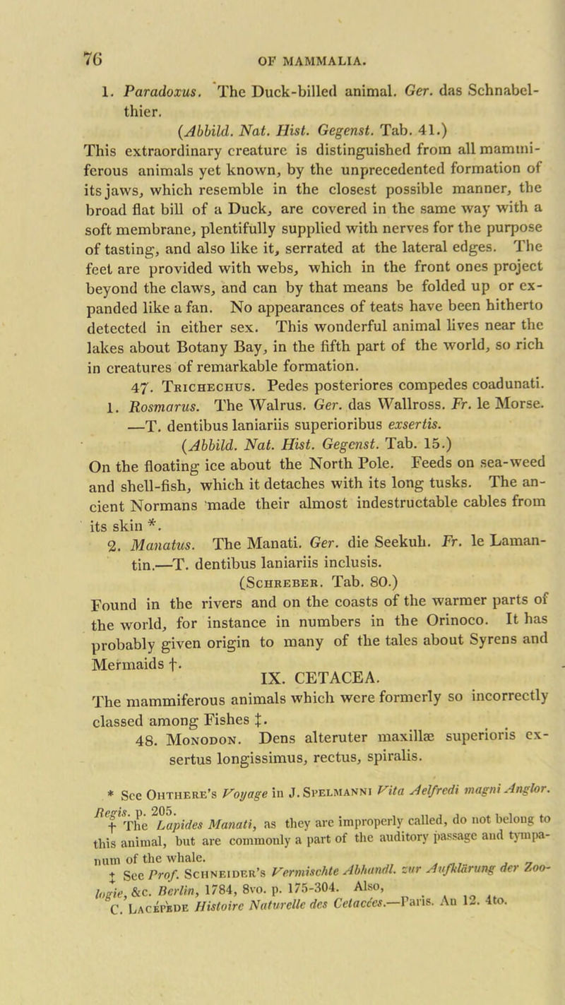 1. Paradoxus. The Duck-billed animal. Ger. das Schnabel - thier. (Abbild. Nat. Hist. Gegenst. Tab. 41.) This extraordinary creature is distinguished from allmammi- ferous animals yet known, by the unprecedented formation of its jaws, which resemble in the closest possible manner, the broad flat bill of a Duck, are covered in the same way with a soft membrane, plentifully supplied with nerves for the purpose of tasting, and also like it, serrated at the lateral edges. The feet are provided with webs, which in the front ones project beyond the claws, and can by that means be folded up or ex- panded like a fan. No appearances of teats have been hitherto detected in either sex. This wonderful animal lives near the lakes about Botany Bay, in the fifth part of the world, so rich in creatures of remarkable formation. 47. Trichechus. Pedes posteriores compedes coadunati. 1. Rosmarus. The Walrus. Ger. das Wallross. Fr. le Morse. —T. dentibus laniariis superioribus exsertis. (Abbild. Nat. Hist. Gegenst. Tab. 15.) On the floating ice about the North Pole. Feeds on sea-weed and shell-fish, which it detaches with its long tusks. The an- cient Normans 'made their almost indestructable cables from its skin *. 2. Manatus. The Manati. Ger. die Seekuh. Fr. le Laman- tin.—T. dentibus laniariis inclusis. (Schreber. Tab. 80.) Found in the rivers and on the coasts of the warmer parts of the world, for instance in numbers in the Orinoco. It has probably given origin to many of the tales about Syrens and Mermaids f. IX. CETACEA. The mammiferous animals which were formerly so incorrectly classed among Fishes % • 48. Monodon. Dens alteruter maxilla! superioris ex- sertus longissimus, rectus, spiralis. * See Ohthere’s Voyage in J.Spelmanni Vita Aelfredi magni Anglor. B'efThe^Lapides Manati, as they are improperly called, do not belong to this animal, but are commonly a part of the auditory passage and tympa- num of the whale. + See Prof, Schneider’s Vcrmischte AbhundL zttr Aufklavung de> Zoo- logie,&c. Berlin, 1784, 8vo. p. 175-304. Also, C. Lacepbde Histoirc Naturellc dc.s Cetacccs. Fans. An 1~. 4 o.