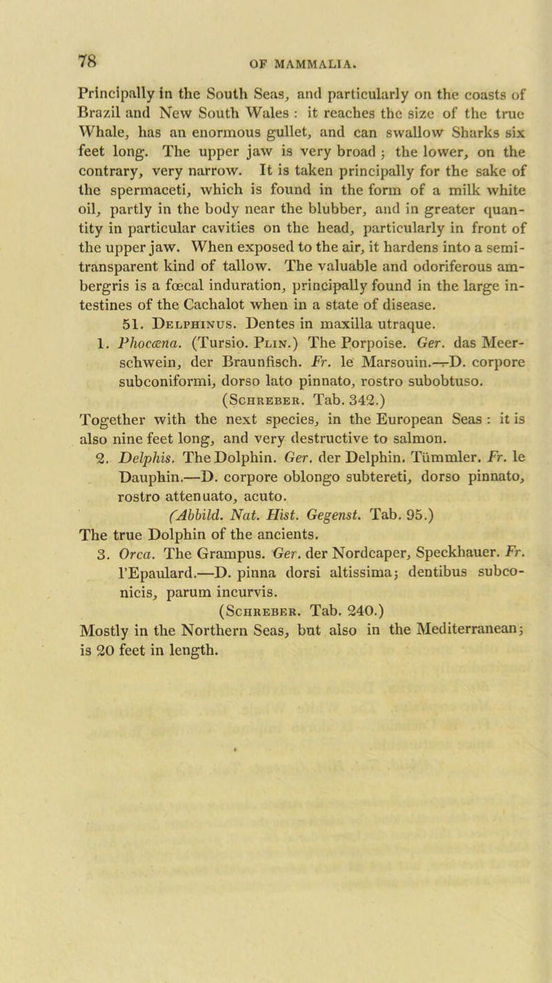 Principally in the South Sens, and particularly on the coasts of Brazil and New South Wales : it reaches the size of the true Whale, has an enormous gullet, and can swallow Sharks six feet long. The upper jaw is very broad ; the lower, on the contrary, very narrow. It is taken principally for the sake of the spermaceti, which is found in the form of a milk white oil, partly in the body near the blubber, and in greater quan- tity in particular cavities on the head, particularly in front of the upper jaw. When exposed to the air, it hardens into a semi- transparent kind of tallow. The valuable and odoriferous am- bergris is a foecal induration, principally found in the large in- testines of the Cachalot when in a state of disease. 51. Delphinus. Dentes in maxilla utraque. 1. Phoccena. (Tursio. Plin.) The Porpoise. Ger. das Meer- schwein, der Braunfisch. Fr. le Marsouin.-^-D. corpore subconiformi, dorso lato pinnato, rostro subobtuso. (Schkeber. Tab. 342.) Together with the next species, in the European Seas : it is also nine feet long, and very destructive to salmon. 2. Delphis. The Dolphin. Ger. der Delphin. Tiimmler. Fr. le Dauphin.—D. corpore oblongo subtereti, dorso pinnato, rostro attenuato, acuto. fAbbild. Nat. Hist. Gegenst. Tab. 95.) The true Dolphin of the ancients. 3. Orca. The Grampus. Ger. der Nordcaper, Speckhauer. Fr. l’Epaulard.—D. pinna dorsi altissima; dentibus subco- nicis, parum incurvis. (Schreber. Tab. 240.) Mostly in the Northern Seas, but also in the Mediterranean; is 20 feet in length.