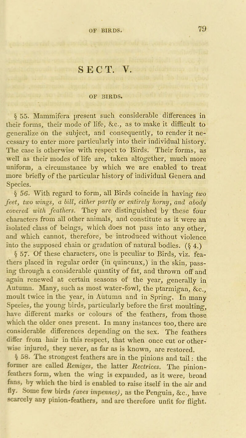 SECT. V. OF BIRDS. § 55. Mammifera present such considerable differences in their forms, their mode of life, &c., as to make it difficult to generalize on the subject, and consequently, to render it ne- cessary to enter more particularly into their individual history. The case is otherwise with respect to Birds. Their forms, as well as their modes of life are, taken altogether, much more uniform, a circumstance by which we are enabled to treat more briefly of the particular history of individual Genera and Species. § 56. With regard to form, all Birds coincide in having two feet, two wings, a bill, either partly or entirely horny, and abody covered with feathers. They are distinguished by these four characters from all other animals, and constitute as it were an isolated class of beings, which does not pass into any other, and which cannot, therefore, be introduced without violence into the supposed chain or gradation of natural bodies. (§ 4.) § 5/. Of these characters, one is peculiar to Birds, viz. fea- thers placed in regular order (in quincunx,) in the skin, pass- ing through a considerable quantity of fat, and thrown off and again renewed at certain seasons of the year, generally in Autumn. Many, such as most water-fowl, the ptarmigan, &c., moult twice in the year, in Autumn and in Spring, In many Speeies, the young birds, particularly before the first moulting, have different marks or colours of the feathers, from those which the older ones present. In many instances too, there are considerable differences depending on the sex. The feathers differ from hair in this respect, that when once cut or other- wise injured, they never, as far as is known, are restored. § 58. The strongest feathers are in the pinions and tail: the former are called Remiges, the latter Rectrices. The pinion- feathers form, when the wing is expanded, as it were, broad fans, by which the bird is enabled to raise itself in the air and fly. Some few birds (aves impennes), as the Penguin, &c., have scarcely any pinion-feathers, and are therefore unfit for flight.