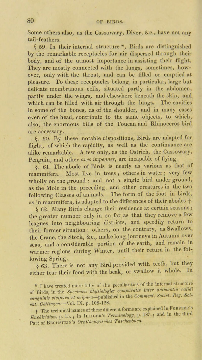 Some others also, as the Cassowary, Diver, &.C., have not any tail-feathers. § 59. In their internal structure *, Birds are distinguished by the remarkable receptacles for air dispersed through their body, and of the utmost importance in assisting their flight. They are mostly connected with the lungs, sometimes, how- ever, only with the throat, and can be filled or emptied at pleasure. To these receptacles belong, in particular, large but delicate membranous cells, situated partly in the abdomen, partly under the wings, and elsewhere beneath the skin, and which can be filled with air through the lungs. The cavities in some of the bones, as of the shoulder, and in many cases even of the head, contribute to the same objects, to which, also, the enormous bills of the Toucan and Rhinoceros bird are accessary. §. 60. By these notable dispositions. Birds are adapted for flight, of which the rapidity, as well as the continuance are alike remarkable. A few only, as the Ostrich, the Cassowary, Penguin, and other aves impennes, are incapable of flying. §. 61. The abode of Birds is nearly as various as that of mammifera. Most live in trees ; others in water ; very few wholly on the ground : and not a single bird under ground, as the Mole in the preceding, and other creatures in the two following Classes of animals. The form of the foot in birds, as in mammifera, is adapted to the differences of their abodes +. § 62. Many Birds change their residence at certain seasons 5 the greater number only in so far as that they remove a few leagues into neighbouring districts, and speedily return to their former situation : others, on the contrary, as Swallows, the Crane, the Stork, &c., make long journeys in Autumn over seas, and a considerable portion of the earth, and remain in warmer regions during Winter, until their return in the fol- lowing Spring. § 63. There is not any Bird provided with teeth, but they either tear their food with the beak, or swallow it whole. In * I have treated more fully of the peculiarities of the internal structure of Birds, in the Specimen physiologies comparatee inter animanUa cal oh sanguinis vivipara et ovipara—published in the Comment. Societ. Iteg. Scl- ent. Gottingen.—Vol. IX. p. 108-128. f The technical names of these different forms are explained in Forster s Enchiridion, p. 15.; in Illiger’s Terminology, p. 187.; and in the third Part of Bechstein’s Ornithologisches Taschenbuch.