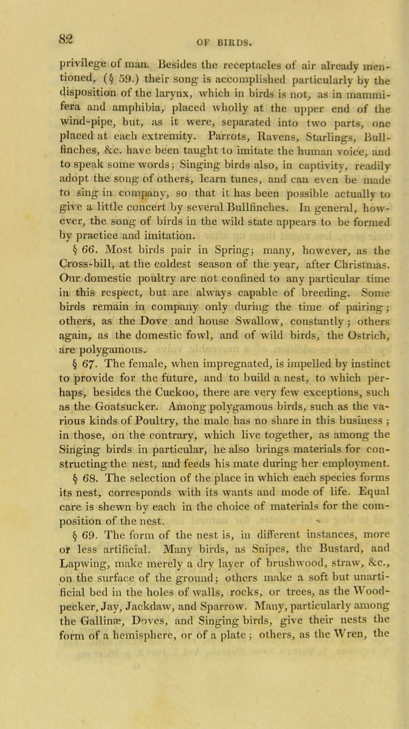 privilege of man. Besides the receptacles of air already men- tioned, (§ 59.) their song is accomplished particularly by the disposition of the larynx, which in birds is not, as in mamrni- fera and amphibia, placed wholly at the upper end of the wind-pipe, but, as it were, separated into two parts, one placed at each extremity. Parrots, Ravens, Starlings, Bull- finches, &c. have been taught to imitate the human voice, and to speak some words; Singing birds also, in captivity, readily adopt the song of others, learn tunes, and can even be made to sing in company, so that it has been possible actually to give a little concert by several Bullfinches. In general, how- ever, the song of birds in the wild state appears to be formed by practice and imitation. § 66. Most birds pair in Spring; many, however, as the Cross-bill, at the coldest season of the year, after Christmas. Our domestic poultry are not confined to any particular time in this respect, but are always capable of breeding. Some birds remain in company only during the time of pairing; others, as the Dove and house Swallow, constantly; others again, as the domestic fowl, and of wild birds, the Ostrich, are polygamous. § 67- The female, when impregnated, is impelled by instinct to provide for the future, and to build a nest, to which per- haps, besides the Cuckoo, there are very few exceptions, such as the Goatsucker. Among polygamous birds, such as the va- rious kinds of Poultry, the male has no share in this business ; in those, on the contrary, w hich live together, as among the Singing birds in particular, he also brings materials for con- structing the nest, and feeds his mate during her employment. § 68. The selection of the place in which each species forms its nest, corresponds w ith its wants and mode of life. Equal care is shewn by each in the choice of materials for the com- position of the nest. > § 69. The form of the nest is, in different instances, more or less artificial. Many birds, as Snipes, the Bustard, and Lapwing, make merely a dry layer of brushwood, straw, &c., on the surface of the ground; others make a soft but unarti- ficial bed in the holes of walls, rocks, or trees, as the Wood- pecker, Jay, Jackdaw, and Sparrow. Many, particularly among the Gallinae, Doves, and Singing birds, give their nests the form of a hemisphere, or of a plate ; others, as the Wren, the